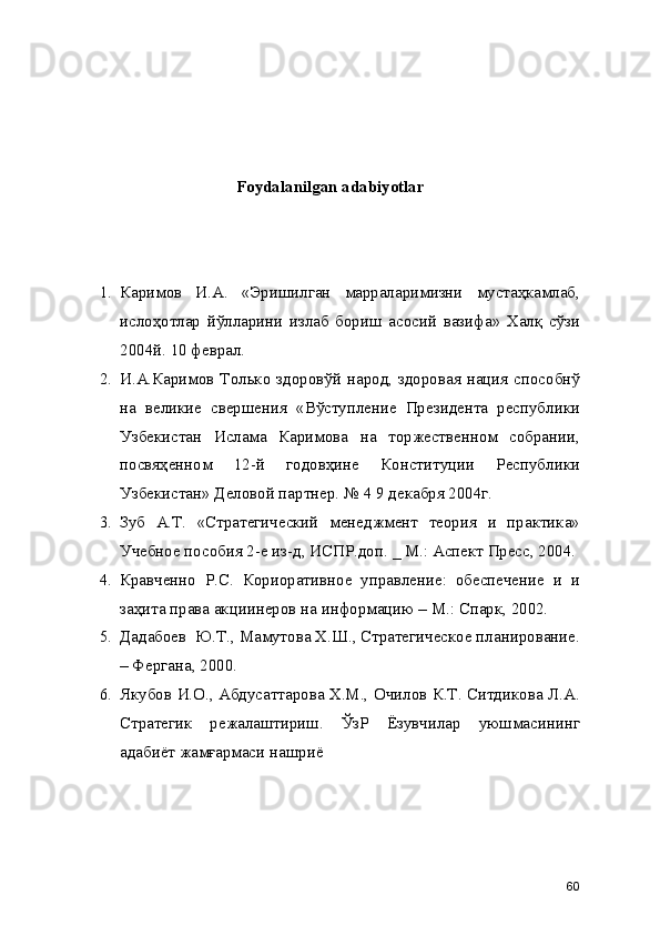 Foydalanilgan adabiyotlar
1. Каримов   И.А.   «Эришилган   марраларимизни   мустаҳкамлаб,
ислоҳотлар   йўлларини   излаб   бориш   асосий   вазифа»   Халқ   сўзи
2004й. 10 феврал. 
2. И.А.Каримов Только здоровўй народ, здоровая нация способнў
на   великие   свершения   «Вўступление   Президента   республики
Узбекистан   Ислама   Каримова   на   торжественном   собрании,
посвяҳенном   12-й   годовҳине   Конституции   Республики
Узбекистан» Деловой партнер. № 4 9 декабря 2004г. 
3. Зуб   А.Т.   «Стратегический   менеджмент   теория   и   практика»
Учебное пособия 2-е из-д, ИСПР.доп. _ М.: Аспект Пресс, 2004.
4. Кравченно   Р.С.   Кориоративное   управление:   обеспечение   и   и
заҳита права акциинеров на информацию – М.: Спарк, 2002.
5. Дадабоев  Ю.Т., Мамутова Х.Ш., Стратегическое планирование.
– Фергана, 2000. 
6. Якубов И.О., Абдусаттарова Х.М., Очилов К.Т. Ситдикова Л.А.
Стратегик   режалаштириш.   ЎзР   Ёзувчилар   уюшмасининг
адабиёт жамғармаси нашриё
60 