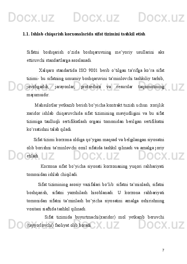 1.1. Ishlab chiqarish korxonalarida sifat tizimini tashkil etish
Sifatni   boshqarish   o’zida   boshqaruvning   me’yoriy   usullarini   aks
ettiruvchi standartlarga asoslanadi.  
            Xalqaro   standartida   ISO   9001   berib   o’tilgan   ta’rifga   ko’ra   sifat
tizimi- bu sifatning umumiy boshqaruvini ta’minlovchi tashkiliy tarkib,
javobgarlik,   jarayonlar,   protsedura   va   resurslar   taqsimotining
majumuidir.  
      Mahsulotlar yetkazib berish bo’yicha kontrakt tuzish uchun  xorijlik
xaridor   ishlab   chiqaruvchida   sifat   tizimining   mavjudligini   va   bu   sifat
tizimiga   taulluqli   sertifikatlash   organi   tomonidan   berilgan   sertifikatni
ko’rsatishni talab qiladi.  
     Sifat tizimi korxona oldiga qo’ygan maqsad va belgilangan siyosatni
olib borishni ta’minlovchi omil sifatida tashkil qilinadi va amalga joriy
etiladi. 
              Korxona   sifat   bo’yicha   siyosati   korxonaning   yuqori   rahbariyati
tomonidan ishlab chiqiladi. 
             Sifat tizimining asosiy vazifalari bo’lib: sifatni ta’minlash, sifatni
boshqarish,   sifatni   yaxshilash   hisoblanadi.   U   korxona   rahbariyati
tomonidan   sifatni   ta’minlash   bo’yicha   siyosatini   amalga   oshirishning
vositasi siaftida tashkil qilinadi.  
            Sifat   tizimida   buyurtmachi(xaridor)   mol   yetkazib   beruvchi
(tayyorlovchi) faoliyat olib boradi.  
7 