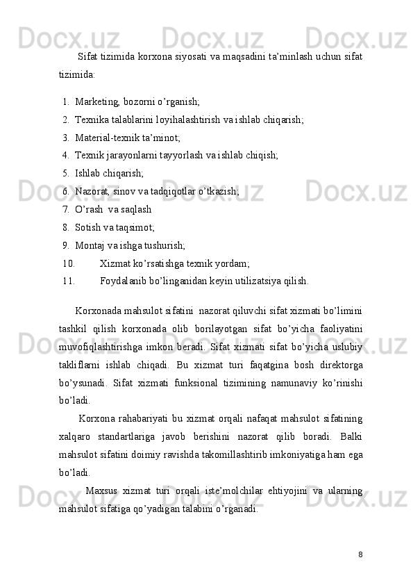 Sifat tizimida korxona siyosati va maqsadini ta’minlash uchun sifat
tizimida:  
1. Marketing, bozorni o’rganish; 
2. Texnika talablarini loyihalashtirish va ishlab chiqarish; 
3. Material-texnik ta’minot;  
4. Texnik jarayonlarni tayyorlash va ishlab chiqish; 
5. Ishlab chiqarish; 
6. Nazorat, sinov va tadqiqotlar o’tkazish; 
7. O’rash  va saqlash 
8. Sotish va taqsimot; 
9. Montaj va ishga tushurish; 
10. Xizmat ko’rsatishga texnik yordam; 
11. Foydalanib bo’linganidan keyin utilizatsiya qilish. 
      Korxonada mahsulot sifatini  nazorat qiluvchi sifat xizmati bo’limini
tashkil   qilish   korxonada   olib   borilayotgan   sifat   bo’yicha   faoliyatini
muvofiqlashtirishga   imkon   beradi.   Sifat   xizmati   sifat   bo’yicha   uslubiy
takliflarni   ishlab   chiqadi.   Bu   xizmat   turi   faqatgina   bosh   direktorga
bo’ysunadi.   Sifat   xizmati   funksional   tizimining   namunaviy   ko’rinishi
bo’ladi. 
          Korxona   rahabariyati   bu   xizmat   orqali   nafaqat   mahsulot   sifatining
xalqaro   standartlariga   javob   berishini   nazorat   qilib   boradi.   Balki
mahsulot sifatini doimiy ravishda takomillashtirib imkoniyatiga ham ega
bo’ladi.  
          Maxsus   xizmat   turi   orqali   iste’molchilar   ehtiyojini   va   ularning
mahsulot sifatiga qo’yadigan talabini o’rganadi.  
8