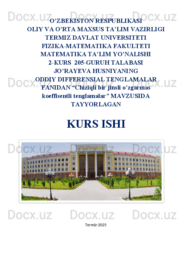 O’ZBEKISTON RESPUBLIKASI
OLIY VA O’RTA MAXSUS TA’LIM VAZIRLIGI
TERMIZ DAVLAT UNIVERSITETI
FIZIKA-MATEMATIKA FAKULTETI
MATEMATIKA TA’LIM YO’NALISHI
2-KURS  205-GURUH TALABASI
JO’RAYEVA HUSNIYANING
ODDIY DIFFERENSIAL TENGLAMALAR
FANIDAN “Chiziqli bir jinsli o’zgarmas
koeffisentli tenglamalar” MAVZUSIDA
TAYYORLAGAN
KURS ISHI
Termiz-2025  