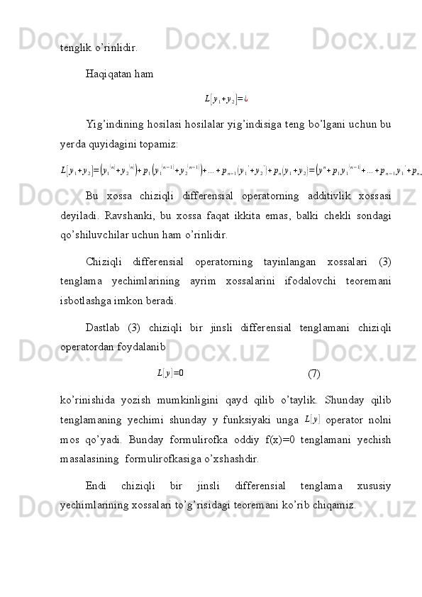 tenglik o’rinlidir.
Haqiqatan ham 
L[ y
1 + y
2	] = ¿
Yig’indining hosilasi hosilalar yig’indisiga teng bo’lgani uchun bu
yerda quyidagini topamiz:
L	
[ y
1 + y
2	] =	( y
1	( n)
+ y
2	( n))
+ p
1	( y
1	( n − 1	)
+ y
2	( n − 1	))
+ … + p
n − 1	( y
1 '
+ y
2 '	)
+ p
n	( y
1 + y
2	) =	( y n
+ p
1 y
1	( n − 1	)
+ … + p
n − 1 y
1 '
+ p
n y
1	) +	( y
2	( n)
+ p
1 y
2	( n − 1	)
+ … + p
n − 1 y
2 '
+ p
n y
2	) = L	[ y
1	] + L	[ y
2	] .
Bu   xossa   chiziqli   differensial   operatorning   additivlik   xossasi
deyiladi.   Ravshanki,   bu   xossa   faqat   ikkita   emas,   balki   chekli   sondagi
qo’shiluvchilar uchun ham o’rinlidir.
Chiziqli   differensial   operatorning   tayinlangan   xossalari   (3)
tenglama   yechimlarining   ayrim   xossalarini   ifodalovchi   teoremani
isbotlashga imkon beradi.
Dastlab   (3)   chiziqli   bir   jinsli   differensial   tenglamani   chiziqli
operatordan foydalanib
L	
[ y	] = 0
(7)
ko’rinishida   yozish   mumkinligini   qayd   qilib   o’taylik.   Shunday   qilib
tenglamaning   yechimi   shunday   y   funksiyaki   unga  	
L[y]   operator   nolni
mos   qo’yadi.   Bunday   formulirofka   oddiy   f(x)=0   tenglamani   yechish
masalasining  formulirofkasiga o’xshashdir. 
Endi   chiziqli   bir   jinsli   differensial   tenglama   xususiy
yechimlarining xossalari to’g’risidagi teoremani ko’rib chiqamiz. 