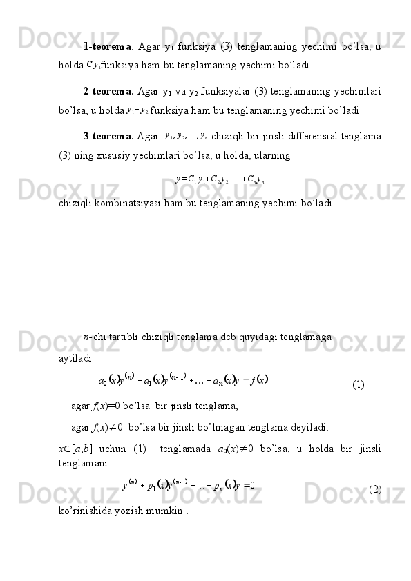 1-teorema .   Agar   y
1   funksiya   (3)   tenglamaning   yechimi   bo’lsa,   u
holda  C y
1 funksiya ham bu tenglamaning yechimi bo’ladi.
2-teorema.   Agar y
1   va y
2   funksiyalar (3) tenglamaning yechimlari
bo’lsa, u holda y1+y2  funksiya ham bu tenglamaning yechimi bo’ladi.
3-teorema.  Agar   y
1 , y
2 , … , y
n  chiziqli bir jinsli differensial tenglama
(3) ning xususiy yechimlari bo’lsa, u holda, ularning 	
y=C1y1+C2y2+…	+Cnyn
chiziqli kombinatsiyasi ham bu tenglamaning yechimi bo’ladi.
n- chi tartibli chiziqli tenglama deb quyidagi tenglamaga
aytiladi.
     	
										x	f	y	x	a	y	x	a	y	x	a	n	n	n							1	1	0 (1)
agar  f ( x )=0 bo’lsa  bir jinsli tenglama,
agar  f ( x )  0  bo’lsa bir jinsli bo’lmagan tenglama deyiladi.
x  [ a , b ]   uchun   (1)     tenglamada   a
0 ( x )  0   bo’lsa,   u   holda   bir   jinsli
tenglamani 	
							0	...	1	1						y	x	p	y	x	p	y	n	n	n
 (2)
ko’rinishida yozish mumkin . 