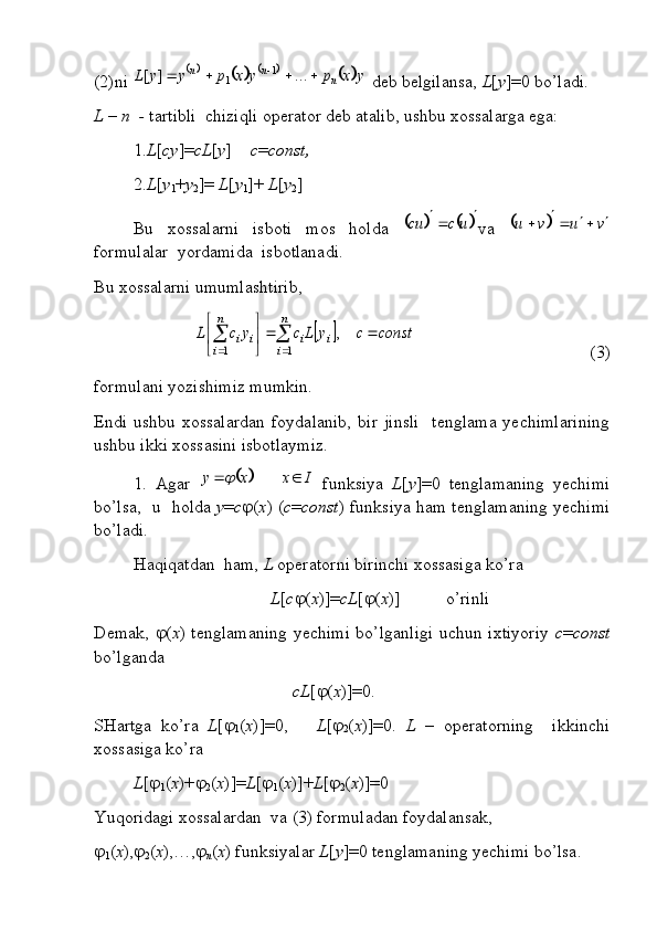 (2)ni 						y	x	p	y	x	p	y	y	L	n	n	n						...	]	[	1	1  deb belgilansa,  L [ y ]=0 bo’ladi.
L  –  n    -  tartibli  chiziqli operator deb atalib, ushbu xossalarga ega:
1. L [ cy ]= cL [ y ] c = const,
2. L [ y
1 + y
2 ]=  L [ y
1 ]+  L [ y
2 ]
Bu   xossalarni   isboti   mos   holda  	
					u	c	cu va  		 vuvu 



formulalar  yordamida  isbotlanadi.
Bu xossalarni umumlashtirib,	
		const	c	y	L	c	y	c	L	
n
i	
i	i	
n
i	
i	i		

	


	
		
		
,	
1	1
 (3)
formulani yozishimiz mumkin.
Endi  ushbu   xossalardan   foydalanib,   bir   jinsli     tenglama   yechimlarining
ushbu ikki xossasini isbotlaymiz.
1.   Agar  	
		I	x	x	y		   funksiya   L [ y ]=0   tenglamaning   yechimi
bo’lsa,  u  holda   y = c  ( x ) ( c = const ) funksiya ham tenglamaning yechimi
bo’ladi.
Haqiqatdan  ham,  L  operatorni birinchi xossasiga ko’ra 
                               L [ c  ( x )]= cL [  ( x )]   o’rinli
Demak,    ( x ) tenglamaning yechimi bo’lganligi uchun ixtiyoriy   c = const
bo’lganda
                                    cL [  ( x )]=0.
SHartga   ko’ra   L [ 
1 ( x )]=0,       L [ 
2 ( x )]=0.   L   –   operatorning     ikkinchi
xossasiga ko’ra
L [ 
1 ( x )+ 
2 ( x )]= L [ 
1 ( x )]+ L [ 
2 ( x )]=0
Yuqoridagi xossalardan  va (3) formuladan foydalansak, 

1 ( x ), 
2 ( x ),…, 
n ( x ) funksiyalar  L [ y ]=0 tenglamaning yechimi bo’lsa.  