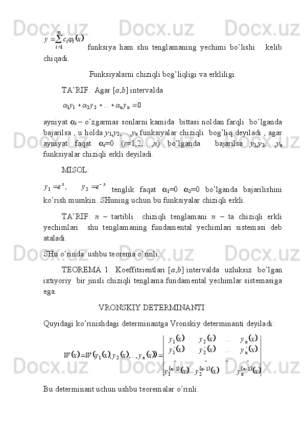 		

n
i	
i	i xcy	
1	

  funksiya   ham   shu   tenglamaning   yechimi   bo’lishi       kelib
chiqadi. 
Funksiyalarni chiziqli bog’liqligi va erkliligi.
TA’RIF.  Agar [ a , b ] intervalda 	
0	...	2	2	1	1					n	ny	y	y			
ayniyat   
i   – o’zgarmas sonlarni kamida   bittasi noldan farqli   bo’lganda
bajarilsa , u holda   y
1 , y
2 ,…, y
n  funksiyalar chiziqli   bog’liq deyiladi , agar
ayniyat   faqat   
i =0   ( i =1,2,…, n )   bo’lganda     bajarilsa   y
1 , y
2 ,…, y
n
funksiyalar chiziqli erkli deyiladi. 
MISOL: 	
x	x	e	y	e	y				2	1	,
  tenglik   faqat   
1 =0   
2 =0   bo’lganda   bajarilishini
ko’rish mumkin. SHuning uchun bu funksiyalar chiziqli erkli.
TA’RIF:   n   –   tartibli     chiziqli   tenglamani   n   –   ta   chiziqli   erkli
yechimlari     shu   tenglamaning   fundamental   yechimlari   sistemasi   deb
ataladi.
SHu o’rinda  ushbu teorema o’rinli.
TEOREMA 1.   Koeffitsientlari [ a , b ] intervalda   uzluksiz   bo’lgan
ixtiyoriy  bir jinsli chiziqli tenglama fundamental yechimlar sistemasiga
ega.
                           VRONSKIY DETERMINANTI
Quyidagi ko’rinishdagi determinantga Vronskiy determinanti deyiladi:	
										
						
						
								
xyxyxy xyxyxy xyxyxy
xyxyxyWxW
n
nnn nn
n
11
21
1 21 21
21
.........
,...,,
  

Bu determinant uchun ushbu teoremalar o’rinli. 