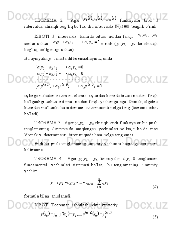 TEOREMA   2:     Agar  					x	y	x	y	x	y	n	,...,	,	2	1   funksiyalar   biror   I
intervalda  chiziqli bog’liq bo’lsa, shu intervalda  W ( x )  0  tenglik o’rinli
ISBOTI:   I     intervalda     kamida   bittasi   noldan   farqli    	
n				,...,	,	2	1
sonlar uchun     	
0	...	2	2	1	1					n	ny	y	y			   o’rinli (   y
1 , y
2 ,…, y
n     lar chiziqli
bog’liq, bo’lganligi uchun)
Bu ayniyatni  p- 1 marta differensiallaymiz, unda 	
					



  

 

0... 0... 0...
1
21
211
1 2211 2211
nn
nnn nn nn
yyy yyy yyy				
			
		

i  larga nisbatan sistemani olamiz.  
i  lardan kamida bittasi noldan  farqli
bo’lganligi uchun sistema   noldan farqli yechimga ega. Demak, algebra
kursidan ma’lumki bu sistemani  determinanti nolga teng (teorema isbot
bo’ladi).
TEOREMA 3.   Agar   y
1 , y
2 ,…, y
n   chiziqli erkli funksiyalar bir jinsli
tenglamaning    I   intervalda   aniqlangan   yechimlari bo’lsa, u holda   mos
Vronskiy  determinanti  biror nuqtada ham nolga teng emas.
Endi bir jinsli tenglamaning umumiy yechimni haqidagi teoremani
keltiramiz.
TEOREMA   4:     Agar   y
1 , y
2 ,…, y
n   funksiyalar   L [ y ]=0   tenglamani
fundamental     yechimlari   sistemasi   bo’lsa,     bu   tenglamaning     umumiy
yechimi	

	
					
n
i	
i	i	n	n	y	c	y	c	y	c	y	c	y	
1	
2	2	1	1	...
 (4)
formula bilan  aniqlanadi.
ISBOT:  Teoremani isbotlash uchun ixtiyoriy 	
								1	0	1	0	0	0	0	0	,...,	,								n	n	y	x	y	y	x	y	y	x	y
 (5) 