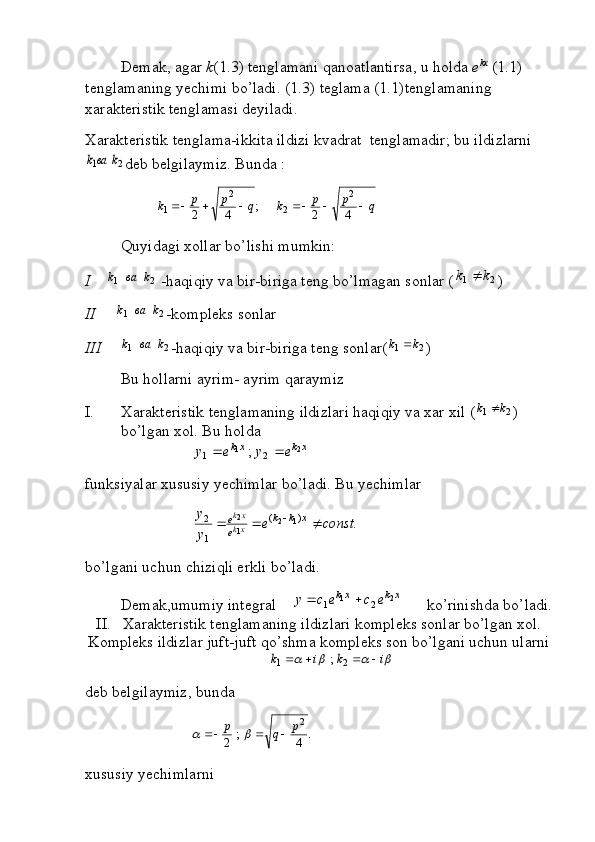 Demak, agar  k (1.3) tenglamani qanoatlantirsa, u holda  e kx
 (1.1) 
tenglamaning yechimi bo’ladi. (1.3) teglama (1.1)tenglamaning 
xarakteristik tenglamasi deyiladi.    
Xarakteristik tenglama-ikkita ildizi kvadrat  tenglamadir; bu ildizlarni2	1	k	ваk
deb belgilaymiz. Bunda :	
q	p	p	k	q	p	p	k							4	2	;	4	2	
2	
2	
2	
1
Quyidagi xollar bo’lishi mumkin:
I     	
2	1	k	ва	k  -haqiqiy va bir-biriga teng bo’lmagan sonlar (	2	1	k	k	 ) 
II      	
2	1	k	ва	k -kompleks sonlar
III	
2	1	k	ва	k -haqiqiy va bir-biriga teng sonlar(	2	1	k	k	 )
Bu hollarni ayrim- ayrim qaraymiz 
I. Xarakteristik tenglamaning ildizlari haqiqiy va xar xil (	
2	1	k	k	 ) 
bo’lgan xol. Bu holda	
xk	xk	e	y	e	y	2	1	2	1	;		
funksiyalar xususiy yechimlar bo’ladi. Bu yechimlar	
.
)(
1 2
12
1 2	const	e	
y
y
xkk
ee
xk xk			

bo’lgani uchun chiziqli erkli bo’ladi.
Demak,umumiy integral    	
xk	xk	e	c	e	c	y	2	1	2	1		       ko’rinishda bo’ladi.
II.   Xarakteristik tenglamaning ildizlari kompleks sonlar bo’lgan xol.
Kompleks ildizlar juft-juft qo’shma kompleks son bo’lgani uchun ularni 	
				i	k	i	k					2	1	;
deb belgilaymiz, bunda 	
.	4	;	2	
2p	q	p					
xususiy yechimlarni  