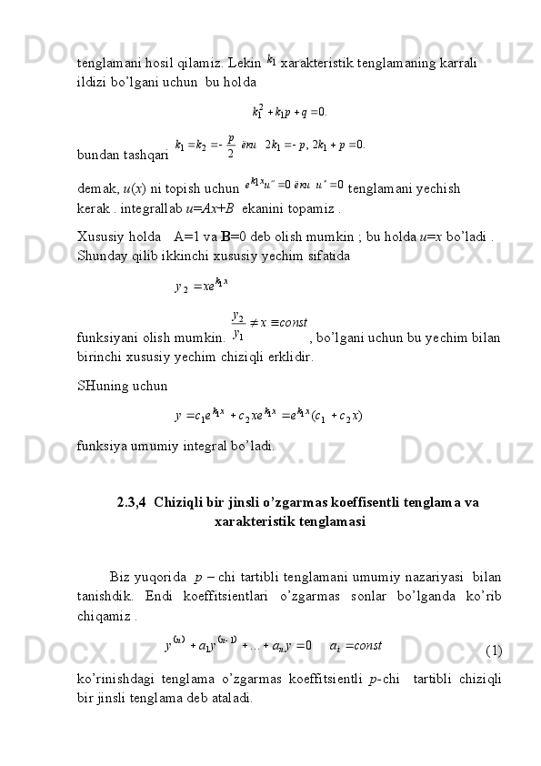 tenglamani hosil qilamiz. Lekin 1k  xarakteristik tenglamaning karrali 
ildizi bo’lgani uchun  bu holda	
.0	1	21				q	p	k	k
bundan tashqari 	
.0	2,	2	2	1	1	2	1						p	k	p	k	ёки	p	k	k
demak,  u ( x ) ni topish uchun  001


uёкиue xk
 tenglamani yechish 
kerak . integrallab  u = Ax + B   ekanini topamiz .
Xususiy holda  A=1 va  B =0 deb olish mumkin ; bu holda  u = x  bo’ladi . 
Shunday qilib ikkinchi xususiy yechim sifatida 	
xk	xe	y	1	2	
  
funksiyani olish mumkin.  constx
yy

1 2
, bo’lgani uchun bu yechim bilan
birinchi xususiy yechim chiziqli erklidir.
SHuning uchun  	
)	(	2	1	2	1	1	1	1	x	c	c	e	xe	c	e	c	y	xk	xk	xk				
funksiya umumiy integral bo’ladi.
2.3,4  Chiziqli bir jinsli o’zgarmas koeffisentli tenglama va
xarakteristik tenglamasi
Biz yuqorida    p –  chi tartibli tenglamani umumiy nazariyasi  bilan
tanishdik.   Endi   koeffitsientlari   o’zgarmas   sonlar   bo’lganda   ko’rib
chiqamiz .	
			const	a	y	a	y	a	y	i	n	n	n							0	...	1	1
(1)
ko’rinishdagi   tenglama   o’zgarmas   koeffitsientli   p- chi     tartibli   chiziqli
bir jinsli tenglama deb ataladi. 
