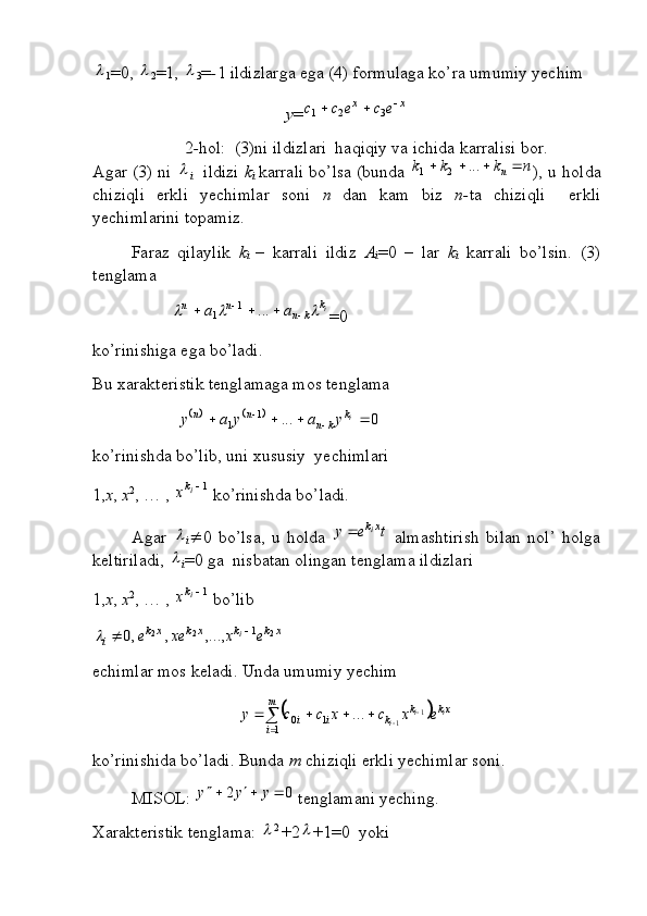 1 =0, 	
2 =1, 	
3 = - 1 ildizlarga ega (4) formulaga ko’ra umumiy yechim 
y =	
x	x	e	c	e	c	c				3	2	1
2 - hol:  (3)ni ildizlari  haqiqiy va ichida karralisi bor.
Agar (3) ni  	

i    ildizi   k
i   karrali bo’lsa (bunda  	n	k	k	k	n				...	2	1 ), u holda
chiziqli   erkli   yechimlar   soni   n   dan   kam   biz   n- ta   chiziqli     erkli
yechimlarini topamiz.
Faraz   qilaylik   k
i   –   karrali   ildiz   A
i =0   –   lar   k
i   karrali   bo’lsin.   (3)
tenglama 
i	
k	k	n	n	n	a	a									...	1	1
=0
ko’rinishiga ega bo’ladi.
Bu xarakteristik tenglamaga mos tenglama 	
			0	...	1	1						
i	k	k	n	n	n	y	a	y	a	y
ko’rinishda bo’lib, uni xususiy  yechimlari 
1, x ,  x 2
, … ,  1
ik	x
 ko’rinishda bo’ladi.
Agar  

i  0   bo’lsa,   u   holda  	t	e	y	xki	   almashtirish   bilan   nol’   holga
keltiriladi, 	

i =0 ga  nisbatan olingan tenglama ildizlari 
1, x ,  x 2
, … ,  1	
ik	x
 bo’lib	
x	k	k	x	k	x	k	i	e	x	xe	e	i	2	2	2	1	,...,	,	,0			
echimlar mos keladi. Unda umumiy yechim	
	
	
 

m
i	
xk	k	k	i	i ii
i excxccy	1	1	0 1
1...
ko’rinishida bo’ladi. Bunda  m  chiziqli erkli yechimlar soni.
MISOL: 
0	2				y	y	y  tenglamani yeching.
Xarakteristik tenglama: 	
 2 
+2	 +1=0  yoki 