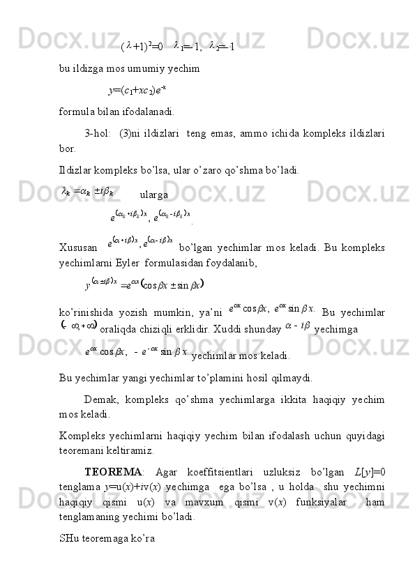                       ( +1) 2
=0   	
1 = - 1,  	
2 = - 1
bu ildizga mos umumiy yechim
y =( c
1 + xc
2 ) e -x
formula bilan ifodalanadi.
3 - hol:     (3)ni   ildizlari     teng  emas,   ammo   ichida   kompleks   ildizlari
bor.
Ildizlar kompleks bo’lsa, ular o’zaro qo’shma bo’ladi.	
k	k	k	i				
 ularga	
			x	i	x	i	k	k	k	k	e	e							,
.
Xususan    	
			x	i	x	i	e	e							,   bo’lgan   yechimlar   mos   keladi.   Bu   kompleks
yechimlarni Eyler  formulasidan foydalanib,	
			x	x	e	у	x	x	i						sin	cos			
ko’rinishida   yozish   mumkin,   ya’ni  	
.	sin	,	cos	x	e	x	e	x	x				   Bu   yechimlar	
	
 ;
 oraliqda chiziqli erklidir. Xuddi shunday 		 i
 yechimga 	
x	e	x	e	x	x					sin	,	cos		
 yechimlar mos keladi. 
Bu yechimlar yangi yechimlar to’plamini hosil qilmaydi. 
Demak,   kompleks   qo’shma   yechimlarga   ikkita   haqiqiy   yechim
mos keladi.
Kompleks   yechimlarni   haqiqiy   yechim   bilan   ifodalash   uchun   quyidagi
teoremani keltiramiz.
TEOREMA :   Agar   koeffitsientlari   uzluksiz   bo’lgan   L [ y ]=0
tenglama   y =u( x )+ i v( x )   yechimga     ega   bo’lsa   ,   u   holda     shu   yechimni
haqiqiy   qismi   u( x )   va   mavxum   qismi   v( x )   funksiyalar     ham
tenglamaning yechimi bo’ladi. 
SHu teoremaga ko’ra  