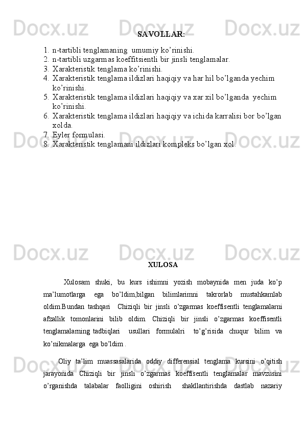                                       SAVOLLAR:
1. n-tartibli tenglamaning  umumiy ko’rinishi.
2. n-tartibli uzgarmas koeffitsientli bir jinsli tenglamalar.
3. Xarakteristik tenglama ko’rinishi.
4. Xarakteristik tenglama ildizlari haqiqiy va har hil bo’lganda yechim 
ko’rinishi.
5. Xarakteristik tenglama ildizlari haqiqiy va xar xil bo’lganda  yechim 
ko’rinishi.
6. Xarakteristik tenglama ildizlari haqiqiy va ichida karralisi bor bo’lgan
xolda.
7. Eyler formulasi.
8. Xarakteristik tenglamani ildizlari kompleks bo’lgan xol.
XULOSA
        Xulosam   shuki,   bu   kurs   ishimni   yozish   mobaynida   men   juda   ko’p
ma’lumotlarga   ega   bo’ldim,bilgan   bilimlarimni   takrorlab   mustahkamlab
oldim.Bundan   tashqari     Chiziqli   bir   jinsli   o’zgarmas   koeffisentli   tenglamalarni
afzallik   tomonlarini   bilib   oldim.   Chiziqli   bir   jinsli   o’zgarmas   koeffisentli
tenglamalarning   tadbiqlari       usullari     formulalri       to’g’risida     chuqur     bilim     va
ko’nikmalarga  ega bo’ldim .
           Oliy   ta’lim    muassasalarida   oddiy   differensial    tenglama   kursini    o’qitish
jarayonida   Chiziqli   bir   jinsli   o’zgarmas   koeffisentli   tenglamalar   mavzusini
o’rganishda     talabalar     faolligini     oshirish       shakllantirishda     dastlab     nazariy 