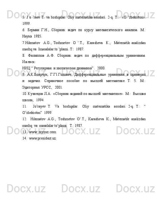 5.   J   o   ’raev   T.   va   boshqalar.   Oliy   matematika   asoslari.   2- q .   Т.:     « O   ’ zbekiston ».
1999.
6.   Берман   Г.Н.,   Сборник   задач   по   курсу   математического   анализа.    М.:
Наука  1985.
7.Hikmatov     A.G.,   Toshmetov     O   ’.Т.,     Karasheva     К.,     Matematik   analizdan
mashq va  Imasalalar to ’plami.  Т.:  1987.
8.     Филиппов     А.Ф.     Сборник     задач     по     дифференциальным     уравнениям.
Ижевск: 
НИЦ “ Рiулярная  и хаотическая динамика” .  2000.
9.  А.К.Боярчук,  Г.Г1.Головач.  Дифференциальные  уравнения  в  примерах
и     задачах.     Справочное     пособие     по     высшей     математике.   Т.     5.     М.:
Эдиториал  УРСС,   2001.
10. Кузнецов  JI . A .  «Сборник заданий по высшей  математике».  М.:  Высшая
школа,   1994.
11.       Jo ’ rayev   T .     Va     boshqalar.     Oliy     matematika     asoslari.   2-q.   T.:     “
O’zbekiston”  1999.
12.     Hikmatov   A.G.,   Toshmetov   O’.T.,   Karasheva   K.,   Matematik   analizdan
mashq  va  masalalar to’plami.  T.: 1987.
13.  www. ziyouz.com.
14.  www.president.uz. 