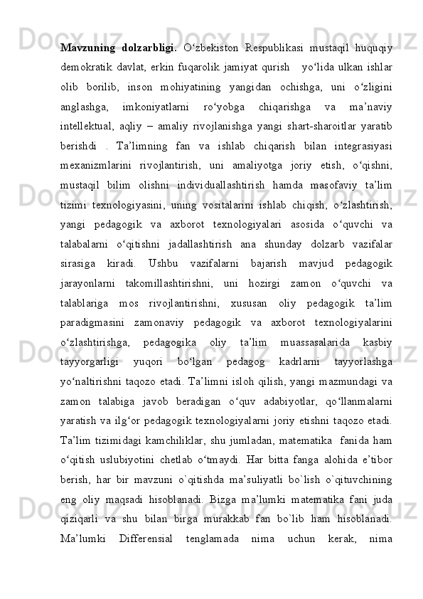 Mavzuning   dolzarbligi.   O zbekiston   Respublikasi   mustaqil   huquqiyʻ
demokratik  davlat,  erkin  fuqarolik  jamiyat  qurish      yo lida  ulkan ishlar	
ʻ
olib   borilib,   inson   mohiyatining   yangidan   ochishga,   uni   o zligini	
ʻ
anglashga,   imkoniyatlarni   ro yobga   chiqarishga   va   ma’naviy	
ʻ
intellektual,   aqliy   –   amaliy   rivojlanishga   yangi   shart-sharoitlar   yaratib
berishdi   .   Ta’limning   fan   va   ishlab   chiqarish   bilan   integrasiyasi
mexanizmlarini   rivojlantirish,   uni   amaliyotga   joriy   etish,   o qishni,	
ʻ
mustaqil   bilim   olishni   individuallashtirish   hamda   masofaviy   ta’lim
tizimi   texnologiyasini,   uning   vositalarini   ishlab   chiqish,   o zlashtirish,	
ʻ
yangi   pedagogik   va   axborot   texnologiyalari   asosida   o quvchi   va
ʻ
talabalarni   o qitishni   jadallashtirish   ana   shunday   dolzarb   vazifalar	
ʻ
sirasiga   kiradi.   Ushbu   vazifalarni   bajarish   mavjud   pedagogik
jarayonlarni   takomillashtirishni,   uni   hozirgi   zamon   o quvchi   va	
ʻ
talablariga   mos   rivojlantirishni,   xususan   oliy   pedagogik   ta’lim
paradigmasini   zamonaviy   pedagogik   va   axborot   texnologiyalarini
o zlashtirishga,   pedagogika   oliy   ta’lim   muassasalarida   kasbiy	
ʻ
tayyorgarligi   yuqori   bo lgan   pedagog   kadrlarni   tayyorlashga	
ʻ
yo naltirishni  taqozo etadi. Ta’limni  isloh qilish,  yangi mazmundagi va	
ʻ
zamon   talabiga   javob   beradigan   o quv   adabiyotlar,   qo llanmalarni	
ʻ ʻ
yaratish  va ilg or  pedagogik texnologiyalarni  joriy etishni  taqozo etadi.	
ʻ
Ta’lim   tizimidagi   kamchiliklar,   shu   jumladan,   matematika     fanida   ham
o qitish   uslubiyotini   chetlab   o tmaydi.   Har   bitta   fanga   alohida   e’tibor	
ʻ ʻ
berish,   har   bir   mavzuni   o`qitishda   ma’suliyatli   bo`lish   o`qituvchining
eng   oliy   maqsadi   hisoblanadi.   Bizga   ma’lumki   matematika   fani   juda
qiziqarli   va   shu   bilan   birga   murakkab   fan   bo`lib   ham   hisoblanadi.
Ma’lumki     Differensial     tenglamada     nima     uchun     kerak,     nima 
