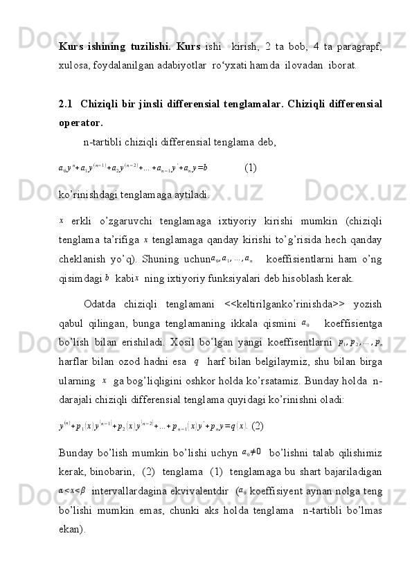 Kurs   ishining   tuzilishi.   Kurs   ishi     kirish,   2   ta   bob,   4   ta   paragrapf,
xulosa,  foydalanilgan adabiyotlar  ro yxati hamda  ilovadan  iborat.ʻ
2.1   Chiziqli bir jinsli differensial  tenglamalar.  Chiziqli differensial
operator.
n-tartibli chiziqli differensial tenglama deb,
a
0 y n
+ a
1 y ( n − 1 )
+ a
2 y ( n − 2 )
+ … + a
n − 1 y '
+ a
n y = b
             (1)
ko’rinishdagi tenglamaga aytiladi.	
x
  erkli   o’zgaruvchi   tenglamaga   ixtiyoriy   kirishi   mumkin   (chiziqli
tenglama   ta’rifiga  	
x   tenglamaga   qanday   kirishi   to’g’risida   hech   qanday
cheklanish   yo’q).   Shuning   uchun	
a0,a1,…	,an       koeffisientlarni   ham   o’ng
qisimdagi 	
b   kabi	x   ning ixtiyoriy funksiyalari deb hisoblash kerak. 
Odatda   chiziqli   tenglamani   <<keltirilganko’rinishda>>   yozish
qabul   qilingan,   bunga   tenglamaning   ikkala   qismini  	
a0       koeffisientga
bo’lish   bilan   erishiladi.   Xosil   bo’lgan   yangi   koeffisentlarni  	
p1,p2,…	,pn
harflar   bilan   ozod  hadni   esa    	
q     harf   bilan   belgilaymiz,   shu  bilan   birga
ularning   	
x    ga bog’liqligini oshkor holda ko’rsatamiz. Bunday holda  n-
darajali chiziqli differensial tenglama quyidagi ko’rinishni oladi:
y ( n )
+ p
1	
( x	) y	( n − 1	)
+ p
2	( x	) y	( n − 2	)
+ … + p
n − 1	( x	) y '
+ p
n y = q	( x	) .
 (2)
Bunday   bo’lish   mumkin   bo’lishi   uchyn  
a0≠0     bo’lishni   talab   qilishimiz
kerak, binobarin,   (2)   tenglama   (1)   tenglamaga bu shart bajariladigan	
α<x<β
   intervallardagina ekvivalentdir  (	a0  koeffisiyent aynan nolga teng
bo’lishi   mumkin   emas,   chunki   aks   holda   tenglama     n-tartibli   bo’lmas
ekan). 