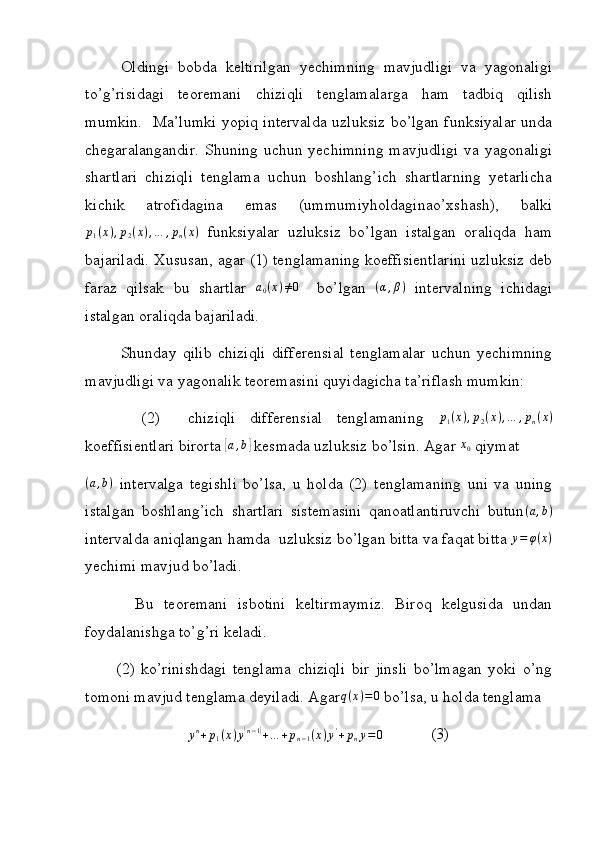 Oldingi   bobda   keltirilgan   yechimning   mavjudligi   va   yagonaligi
to’g’risidagi   teoremani   chiziqli   tenglamalarga   ham   tadbiq   qilish
mumkin.   Ma’lumki yopiq intervalda uzluksiz bo’lgan funksiyalar unda
chegaralangandir.  Shuning  uchun yechimning  mavjudligi  va yagonaligi
shartlari   chiziqli   tenglama   uchun   boshlang’ich   shartlarning   yetarlicha
kichik   atrofidagina   emas   (ummumiyholdaginao’xshash),   balki
p
1 ( x ) , p
2 ( x ) , … , p
n ( x )
  funksiyalar   uzluksiz   bo’lgan   istalgan   oraliqda   ham
bajariladi. Xususan, agar (1) tenglamaning koeffisientlarini uzluksiz deb
faraz   qilsak   bu   shartlar  a0(x)≠0     bo’lgan  	(α,β)   intervalning   ichidagi
istalgan oraliqda bajariladi.
Shunday   qilib   chiziqli   differensial   tenglamalar   uchun   yechimning
mavjudligi va yagonalik teoremasini quyidagicha ta’riflash mumkin:
        (2)     chiziqli   differensial   tenglamaning  	
p1(x),p2(x),…	,pn(x)
koeffisientlari birorta 	
[ a , b	]
 kesmada uzluksiz bo’lsin. Agar 	x0  qiymat	
(a,b)
  intervalga   tegishli   bo’lsa,   u   holda   (2)   tenglamaning   uni   va   uning
istalgan   boshlang’ich   shartlari   sistemasini   qanoatlantiruvchi   butun ( a , b )
intervalda aniqlangan hamda  uzluksiz bo’lgan bitta va faqat bitta  y = φ ( x )
yechimi mavjud bo’ladi.
          Bu   teoremani   isbotini   keltirmaymiz.   Biroq   kelgusida   undan
foydalanishga to’g’ri keladi.
          (2)   ko’rinishdagi   tenglama   chiziqli   bir   jinsli   bo’lmagan   yoki   o’ng
tomoni mavjud tenglama deyiladi. Agar	
q(x)=0  bo’lsa, u holda tenglama
y n
+ p
1 ( x ) y	
( n − 1	)
+ … + p
n − 1 ( x ) y '
+ p
n y = 0
            (3) 