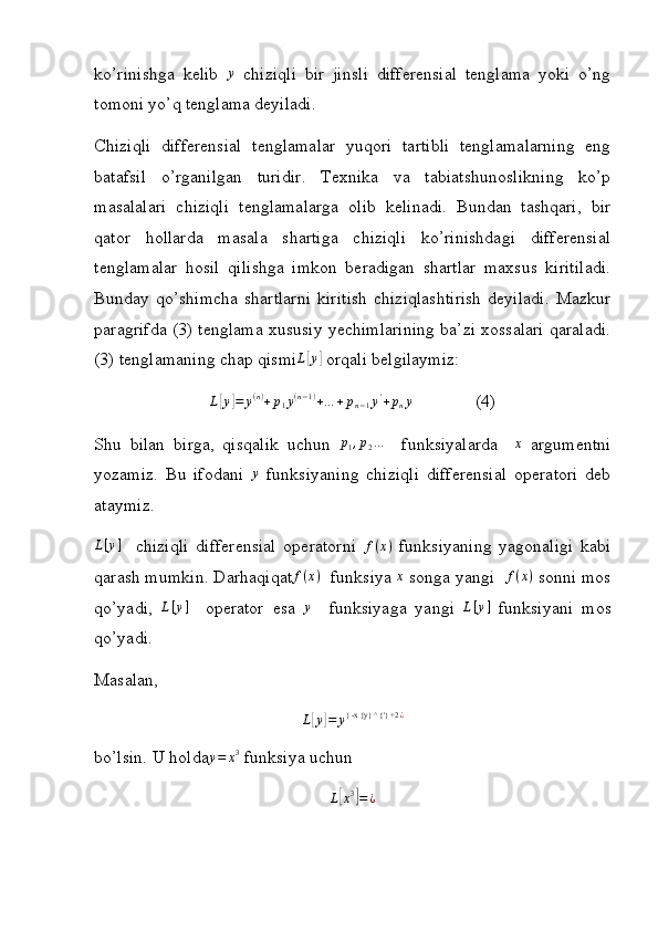 ko’rinishga   kelib  y   chiziqli   bir   jinsli   differensial   tenglama   yoki   o’ng
tomoni yo’q tenglama deyiladi.
Chiziqli   differensial   tenglamalar   yuqori   tartibli   tenglamalarning   eng
batafsil   o’rganilgan   turidir.   Texnika   va   tabiatshunoslikning   ko’p
masalalari   chiziqli   tenglamalarga   olib   kelinadi.   Bundan   tashqari,   bir
qator   hollarda   masala   shartiga   chiziqli   ko’rinishdagi   differensial
tenglamalar   hosil   qilishga   imkon   beradigan   shartlar   maxsus   kiritiladi.
Bunday  qo’shimcha   shartlarni   kiritish   chiziqlashtirish   deyiladi.   Mazkur
paragrifda (3) tenglama xususiy yechimlarining ba’zi xossalari qaraladi.
(3) tenglamaning chap qismi	
L[y]  orqali belgilaymiz:	
L[y]=	y(n)+p1y(n−1)+…	+pn−1y'+pny
              (4)
Shu   bilan   birga,   qisqalik   uchun  	
p1,p2…     funksiyalarda    	x   argumentni
yozamiz.   Bu   ifodani  	
y   funksiyaning   chiziqli   differensial   operatori   deb
ataymiz.
L [ y ]
    chiziqli   differensial   operatorni   f ( x )
  funksiyaning   yagonaligi   kabi
qarash mumkin. Darhaqiqat f ( x )
  funksiya 	
x  songa yangi  	f(x)  sonni mos
qo’yadi,   L [ y ]
    operator   esa  	
y     funksiyaga   yangi   L [ y ]
  funksiyani   mos
qo’yadi.
Masalan,
L[y]=	y} -x {y} ^ {'} +2	¿
bo’lsin. U holda	
y=	x3  funksiya uchun
L	
[ x 3	]
= ¿ 