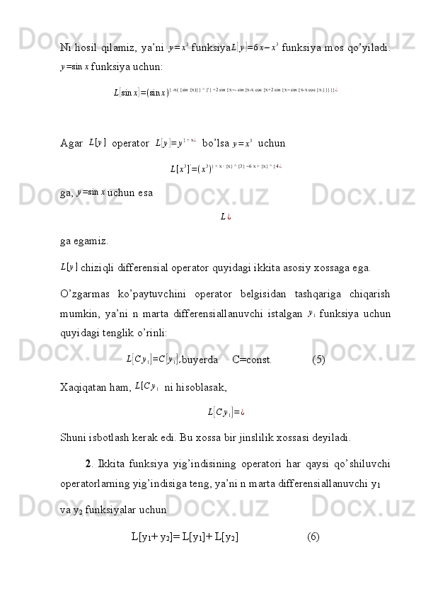 Ni hosil qilamiz, ya’ni  y=	x3   funksiya	L[y]=6x−	x3   funksiya mos qo’yiladi.
y = sin x
 funksiya uchun:
L	
[ sin x	] = ( sin x ) } -x( {sin {x)}} ^ {'} +2 sin {x=- sin {x-x cos {x+2 sin {x= sin {x-x cos {x.}}}}} ¿
Agar  	
L[y]   operator  	L[y]=	y} + x	¿   bo’lsa 	y=	x3   uchun
L [ x 3
] '
= ( x 3
) } + x ∙ {x} ^ {3} =6 x + {x} ^ {4 ¿
ga,  y = sin x
 uchun esa
L ¿
ga egamiz.
L [ y ]
 chiziqli differensial operator quyidagi ikkita asosiy xossaga ega.
O’zgarmas   ko’paytuvchini   operator   belgisidan   tashqariga   chiqarish
mumkin,   ya’ni   n   marta   differensiallanuvchi   istalgan  	
y1   funksiya   uchun
quyidagi tenglik o’rinli:
L	
[ C y
1	] = C	[ y
1	] ,
buyerda     C=const.              (5)
Xaqiqatan ham, 	
L[C	y1]  ni hisoblasak,
L	
[ C y
1	] = ¿
Shuni isbotlash kerak edi. Bu xossa bir jinslilik xossasi deyiladi.
2 .   Ikkita   funksiya   yig’indisining   operatori   har   qaysi   qo’shiluvchi
operatorlarning yig’indisiga teng, ya’ni n marta differensiallanuvchi y
1
va y
2  funksiyalar uchun
L[y
1 + y
2 ]= L[y
1 ]+ L[y
2 ] (6) 