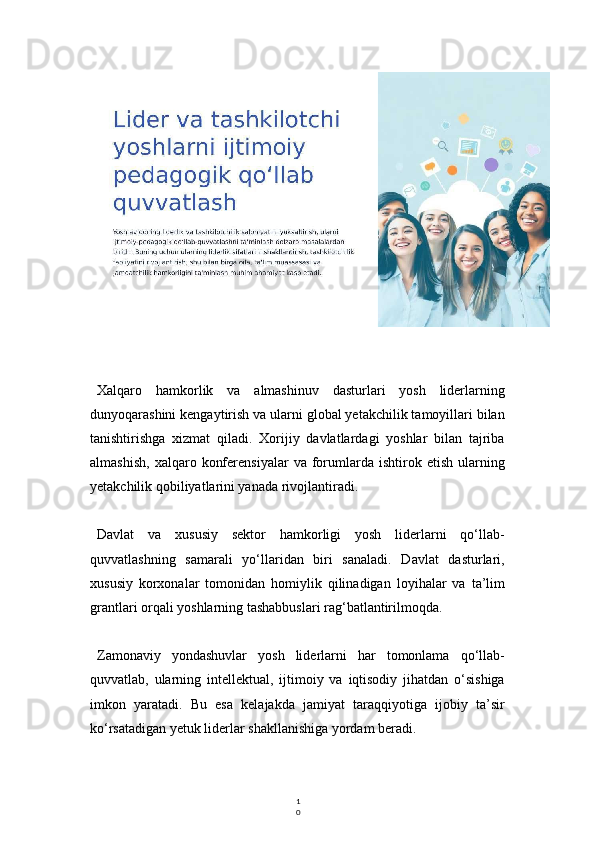 1
0Xalqaro   hamkorlik   va   almashinuv   dasturlari   yosh   liderlarning
dunyoqarashini kengaytirish va ularni global yetakchilik tamoyillari bilan
tanishtirishga   xizmat   qiladi.   Xorijiy   davlatlardagi   yoshlar   bilan   tajriba
almashish,   xalqaro   konferensiyalar   va   forumlarda   ishtirok  etish   ularning
yetakchilik qobiliyatlarini yanada rivojlantiradi.
Davlat   va   xususiy   sektor   hamkorligi   yosh   liderlarni   qo‘llab-
quvvatlashning   samarali   yo‘llaridan   biri   sanaladi.   Davlat   dasturlari,
xususiy   korxonalar   tomonidan   homiylik   qilinadigan   loyihalar   va   ta’lim
grantlari orqali yoshlarning tashabbuslari rag‘batlantirilmoqda.
Zamonaviy   yondashuvlar   yosh   liderlarni   har   tomonlama   qo‘llab-
quvvatlab,   ularning   intellektual,   ijtimoiy   va   iqtisodiy   jihatdan   o‘sishiga
imkon   yaratadi.   Bu   esa   kelajakda   jamiyat   taraqqiyotiga   ijobiy   ta’sir
ko‘rsatadigan yetuk liderlar shakllanishiga yordam beradi. 