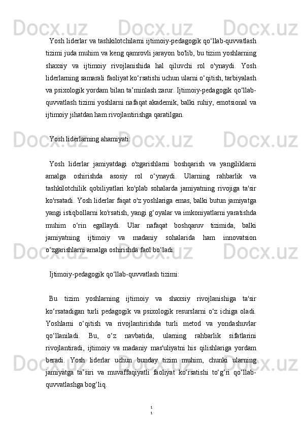 1
1Yosh liderlar va tashkilotchilarni ijtimoiy-pedagogik qo‘llab-quvvatlash
tizimi juda muhim va keng qamrovli jarayon bo'lib, bu tizim yoshlarning
shaxsiy   va   ijtimoiy   rivojlanishida   hal   qiluvchi   rol   o'ynaydi.   Yosh
liderlarning samarali faoliyat ko‘rsatishi uchun ularni o‘qitish, tarbiyalash
va psixologik yordam bilan ta’minlash zarur. Ijtimoiy-pedagogik qo‘llab-
quvvatlash tizimi yoshlarni nafaqat akademik, balki ruhiy, emotsional va
ijtimoiy jihatdan ham rivojlantirishga qaratilgan.
Yosh liderlarning ahamiyati:
Yosh   liderlar   jamiyatdagi   o'zgarishlarni   boshqarish   va   yangiliklarni
amalga   oshirishda   asosiy   rol   o‘ynaydi.   Ularning   rahbarlik   va
tashkilotchilik   qobiliyatlari   ko'plab   sohalarda   jamiyatning   rivojiga   ta'sir
ko'rsatadi. Yosh liderlar faqat o'z yoshlariga emas, balki butun jamiyatga
yangi istiqbollarni ko'rsatish, yangi g‘oyalar va imkoniyatlarni yaratishda
muhim   o‘rin   egallaydi.   Ular   nafaqat   boshqaruv   tizimida,   balki
jamiyatning   ijtimoiy   va   madaniy   sohalarida   ham   innovatsion
o‘zgarishlarni amalga oshirishda faol bo‘ladi.
Ijtimoiy-pedagogik qo‘llab-quvvatlash tizimi:
Bu   tizim   yoshlarning   ijtimoiy   va   shaxsiy   rivojlanishiga   ta'sir
ko‘rsatadigan   turli   pedagogik   va   psixologik   resurslarni   o‘z   ichiga   oladi.
Yoshlarni   o‘qitish   va   rivojlantirishda   turli   metod   va   yondashuvlar
qo‘llaniladi.   Bu,   o‘z   navbatida,   ularning   rahbarlik   sifatlarini
rivojlantiradi,   ijtimoiy   va   madaniy   mas'uliyatni   his   qilishlariga   yordam
beradi.   Yosh   liderlar   uchun   bunday   tizim   muhim,   chunki   ularning
jamiyatga   ta’siri   va   muvaffaqiyatli   faoliyat   ko‘rsatishi   to‘g‘ri   qo‘llab-
quvvatlashga bog‘liq. 