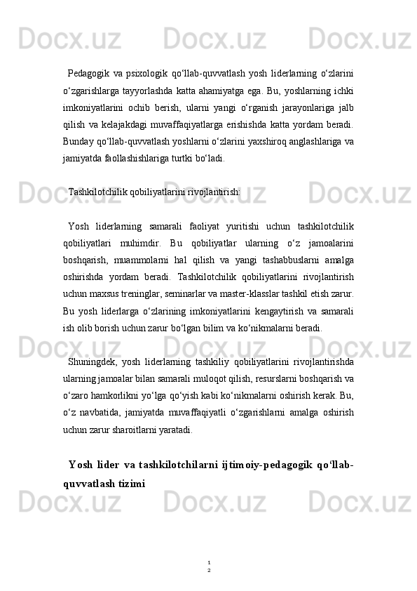 1
2Pedagogik   va   psixologik   qo‘llab-quvvatlash   yosh   liderlarning   o‘zlarini
o‘zgarishlarga   tayyorlashda   katta  ahamiyatga   ega.  Bu,  yoshlarning  ichki
imkoniyatlarini   ochib   berish,   ularni   yangi   o‘rganish   jarayonlariga   jalb
qilish   va   kelajakdagi   muvaffaqiyatlarga   erishishda   katta   yordam   beradi.
Bunday qo‘llab-quvvatlash yoshlarni o‘zlarini yaxshiroq anglashlariga va
jamiyatda faollashishlariga turtki bo‘ladi.
Tashkilotchilik qobiliyatlarini rivojlantirish:
Yosh   liderlarning   samarali   faoliyat   yuritishi   uchun   tashkilotchilik
qobiliyatlari   muhimdir.   Bu   qobiliyatlar   ularning   o‘z   jamoalarini
boshqarish,   muammolarni   hal   qilish   va   yangi   tashabbuslarni   amalga
oshirishda   yordam   beradi.   Tashkilotchilik   qobiliyatlarini   rivojlantirish
uchun maxsus treninglar, seminarlar va master-klasslar tashkil etish zarur.
Bu   yosh   liderlarga   o‘zlarining   imkoniyatlarini   kengaytirish   va   samarali
ish olib borish uchun zarur bo‘lgan bilim va ko‘nikmalarni beradi.
Shuningdek,   yosh   liderlarning   tashkiliy   qobiliyatlarini   rivojlantirishda
ularning jamoalar bilan samarali muloqot qilish, resurslarni boshqarish va
o‘zaro hamkorlikni yo‘lga qo‘yish kabi ko‘nikmalarni oshirish kerak. Bu,
o‘z   navbatida,   jamiyatda   muvaffaqiyatli   o‘zgarishlarni   amalga   oshirish
uchun zarur sharoitlarni yaratadi.
Yosh   lider   va   tashkilotchilarni   ijtimoiy-pedagogik   qo‘llab-
quvvatlash tizimi 