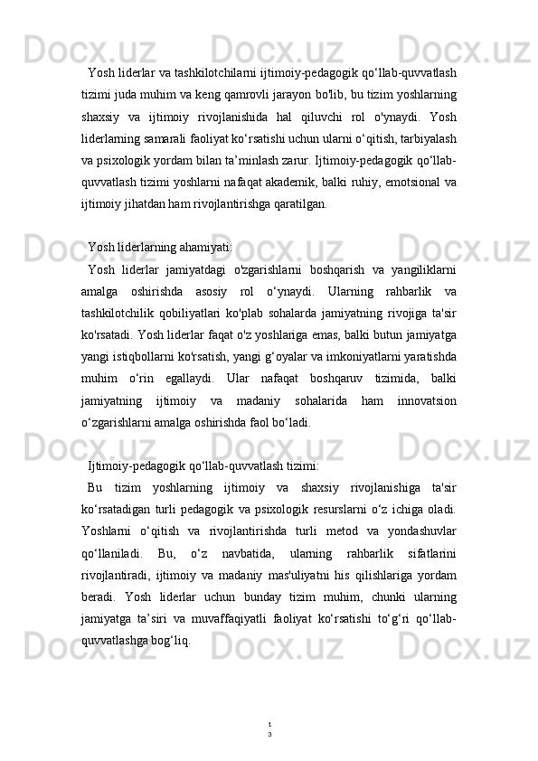 1
3Yosh liderlar va tashkilotchilarni ijtimoiy-pedagogik qo‘llab-quvvatlash
tizimi juda muhim va keng qamrovli jarayon bo'lib, bu tizim yoshlarning
shaxsiy   va   ijtimoiy   rivojlanishida   hal   qiluvchi   rol   o'ynaydi.   Yosh
liderlarning samarali faoliyat ko‘rsatishi uchun ularni o‘qitish, tarbiyalash
va psixologik yordam bilan ta’minlash zarur. Ijtimoiy-pedagogik qo‘llab-
quvvatlash tizimi yoshlarni nafaqat akademik, balki ruhiy, emotsional va
ijtimoiy jihatdan ham rivojlantirishga qaratilgan.
Yosh liderlarning ahamiyati:
Yosh   liderlar   jamiyatdagi   o'zgarishlarni   boshqarish   va   yangiliklarni
amalga   oshirishda   asosiy   rol   o‘ynaydi.   Ularning   rahbarlik   va
tashkilotchilik   qobiliyatlari   ko'plab   sohalarda   jamiyatning   rivojiga   ta'sir
ko'rsatadi. Yosh liderlar faqat o'z yoshlariga emas, balki butun jamiyatga
yangi istiqbollarni ko'rsatish, yangi g‘oyalar va imkoniyatlarni yaratishda
muhim   o‘rin   egallaydi.   Ular   nafaqat   boshqaruv   tizimida,   balki
jamiyatning   ijtimoiy   va   madaniy   sohalarida   ham   innovatsion
o‘zgarishlarni amalga oshirishda faol bo‘ladi.
Ijtimoiy-pedagogik qo‘llab-quvvatlash tizimi:
Bu   tizim   yoshlarning   ijtimoiy   va   shaxsiy   rivojlanishiga   ta'sir
ko‘rsatadigan   turli   pedagogik   va   psixologik   resurslarni   o‘z   ichiga   oladi.
Yoshlarni   o‘qitish   va   rivojlantirishda   turli   metod   va   yondashuvlar
qo‘llaniladi.   Bu,   o‘z   navbatida,   ularning   rahbarlik   sifatlarini
rivojlantiradi,   ijtimoiy   va   madaniy   mas'uliyatni   his   qilishlariga   yordam
beradi.   Yosh   liderlar   uchun   bunday   tizim   muhim,   chunki   ularning
jamiyatga   ta’siri   va   muvaffaqiyatli   faoliyat   ko‘rsatishi   to‘g‘ri   qo‘llab-
quvvatlashga bog‘liq. 