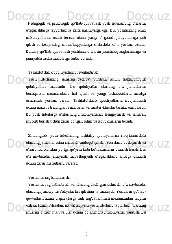 1
4Pedagogik   va   psixologik   qo‘llab-quvvatlash   yosh   liderlarning   o‘zlarini
o‘zgarishlarga   tayyorlashda   katta  ahamiyatga   ega.  Bu,  yoshlarning  ichki
imkoniyatlarini   ochib   berish,   ularni   yangi   o‘rganish   jarayonlariga   jalb
qilish   va   kelajakdagi   muvaffaqiyatlarga   erishishda   katta   yordam   beradi.
Bunday qo‘llab-quvvatlash yoshlarni o‘zlarini yaxshiroq anglashlariga va
jamiyatda faollashishlariga turtki bo‘ladi.
Tashkilotchilik qobiliyatlarini rivojlantirish:
Yosh   liderlarning   samarali   faoliyat   yuritishi   uchun   tashkilotchilik
qobiliyatlari   muhimdir.   Bu   qobiliyatlar   ularning   o‘z   jamoalarini
boshqarish,   muammolarni   hal   qilish   va   yangi   tashabbuslarni   amalga
oshirishda   yordam   beradi.   Tashkilotchilik   qobiliyatlarini   rivojlantirish
uchun maxsus treninglar, seminarlar va master-klasslar tashkil etish zarur.
Bu   yosh   liderlarga   o‘zlarining   imkoniyatlarini   kengaytirish   va   samarali
ish olib borish uchun zarur bo‘lgan bilim va ko‘nikmalarni beradi.
Shuningdek,   yosh   liderlarning   tashkiliy   qobiliyatlarini   rivojlantirishda
ularning jamoalar bilan samarali muloqot qilish, resurslarni boshqarish va
o‘zaro hamkorlikni yo‘lga qo‘yish kabi ko‘nikmalarni oshirish kerak. Bu,
o‘z   navbatida,   jamiyatda   muvaffaqiyatli   o‘zgarishlarni   amalga   oshirish
uchun zarur sharoitlarni yaratadi.
Yoshlarni rag'batlantirish:
Yoshlarni  rag'batlantirish  va  ularning  faolligini   oshirish,  o‘z  navbatida,
ularning ijtimoiy mas'uliyatni his qilishini ta’minlaydi. Yoshlarni qo‘llab-
quvvatlash tizimi orqali ularga turli rag'batlantirish mexanizmlari taqdim
etilishi lozim. Masalan, muvaffaqiyatli yosh liderlarni taqdirlash, ularning
ishlarini e’tirof etish va ular uchun qo‘shimcha imkoniyatlar yaratish. Bu 