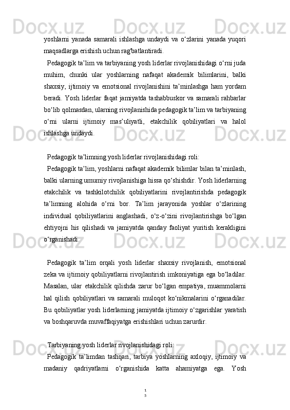 1
5yoshlarni   yanada   samarali   ishlashga   undaydi   va   o‘zlarini   yanada   yuqori
maqsadlarga erishish uchun rag'batlantiradi.
Pedagogik ta’lim va tarbiyaning yosh liderlar rivojlanishidagi o‘rni juda
muhim,   chunki   ular   yoshlarning   nafaqat   akademik   bilimlarini,   balki
shaxsiy,   ijtimoiy   va   emotsional   rivojlanishini   ta’minlashga   ham   yordam
beradi. Yosh liderlar  faqat  jamiyatda tashabbuskor  va samarali  rahbarlar
bo‘lib qolmasdan, ularning rivojlanishida pedagogik ta’lim va tarbiyaning
o‘rni   ularni   ijtimoiy   mas’uliyatli,   etakchilik   qobiliyatlari   va   halol
ishlashga undaydi.
Pedagogik ta’limning yosh liderlar rivojlanishidagi roli:
Pedagogik ta’lim, yoshlarni nafaqat akademik bilimlar bilan ta’minlash,
balki ularning umumiy rivojlanishiga hissa qo‘shishdir. Yosh liderlarning
etakchilik   va   tashkilotchilik   qobiliyatlarini   rivojlantirishda   pedagogik
ta’limning   alohida   o‘rni   bor.   Ta’lim   jarayonida   yoshlar   o‘zlarining
individual   qobiliyatlarini   anglashadi,   o‘z-o‘zini   rivojlantirishga   bo‘lgan
ehtiyojni   his   qilishadi   va   jamiyatda   qanday   faoliyat   yuritish   kerakligini
o‘rganishadi.
Pedagogik   ta’lim   orqali   yosh   liderlar   shaxsiy   rivojlanish,   emotsional
zeka va ijtimoiy qobiliyatlarni rivojlantirish imkoniyatiga ega bo‘ladilar.
Masalan,   ular   etakchilik   qilishda   zarur   bo‘lgan   empatiya,   muammolarni
hal   qilish   qobiliyatlari   va   samarali   muloqot   ko‘nikmalarini   o‘rganadilar.
Bu qobiliyatlar yosh liderlarning jamiyatda ijtimoiy o‘zgarishlar yaratish
va boshqaruvda muvaffaqiyatga erishishlari uchun zarurdir.
Tarbiyaning yosh liderlar rivojlanishidagi roli:
Pedagogik   ta’limdan   tashqari,   tarbiya   yoshlarning   axloqiy,   ijtimoiy   va
madaniy   qadriyatlarni   o‘rganishida   katta   ahamiyatga   ega.   Yosh 