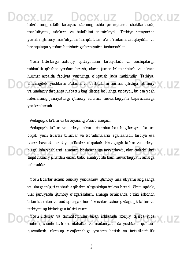 1
6liderlarning   sifatli   tarbiyasi   ularning   ichki   prinsiplarini   shakllantiradi,
mas’uliyatni,   adolatni   va   halollikni   ta’minlaydi.   Tarbiya   jarayonida
yoshlar ijtimoiy mas’uliyatni  his qiladilar, o‘z o‘rinlarini aniqlaydilar va
boshqalarga yordam berishning ahamiyatini tushunadilar.
Yosh   liderlarga   axloqiy   qadriyatlarni   tarbiyalash   va   boshqalarga
rahbarlik   qilishda   yordam   berish,   ularni   jamoa   bilan   ishlash   va   o‘zaro
hurmat   asosida   faoliyat   yuritishga   o‘rgatish   juda   muhimdir.   Tarbiya,
shuningdek,   yoshlarni   o‘zlarini   va   boshqalarni   hurmat   qilishga,   ijtimoiy
va madaniy farqlarga nisbatan bag‘rikeng bo‘lishga undaydi, bu esa yosh
liderlarning   jamiyatdagi   ijtimoiy   rollarini   muvaffaqiyatli   bajarishlariga
yordam beradi.
Pedagogik ta’lim va tarbiyaning o‘zaro aloqasi:
Pedagogik   ta’lim   va   tarbiya   o‘zaro   chambarchas   bog‘langan.   Ta’lim
orqali   yosh   liderlar   bilimlar   va   ko‘nikmalarni   egallashadi,   tarbiya   esa
ularni   hayotda   qanday   qo‘llashni   o‘rgatadi.   Pedagogik   ta’lim   va   tarbiya
birgalikda yoshlarni  jamoatni boshqarishga tayyorlaydi, ular etakchilikni
faqat nazariy jihatdan emas, balki amaliyotda ham muvaffaqiyatli amalga
oshiradilar.
Yosh liderlar uchun bunday yondashuv ijtimoiy mas’uliyatni anglashga
va ularga to‘g‘ri rahbarlik qilishni o‘rganishga imkon beradi. Shuningdek,
ular   jamiyatda   ijtimoiy   o‘zgarishlarni   amalga   oshirishda   o‘zini   ishonch
bilan tutishlari va boshqalarga ilhom berishlari uchun pedagogik ta’lim va
tarbiyaning birlashgan ta’siri zarur.
Yosh   liderlar   va   tashkilotchilar   bilan   ishlashda   xorijiy   tajriba   juda
muhim,   chunki   turli   mamlakatlar   va   madaniyatlarda   yoshlarni   qo‘llab-
quvvatlash,   ularning   rivojlanishiga   yordam   berish   va   tashkilotchilik 