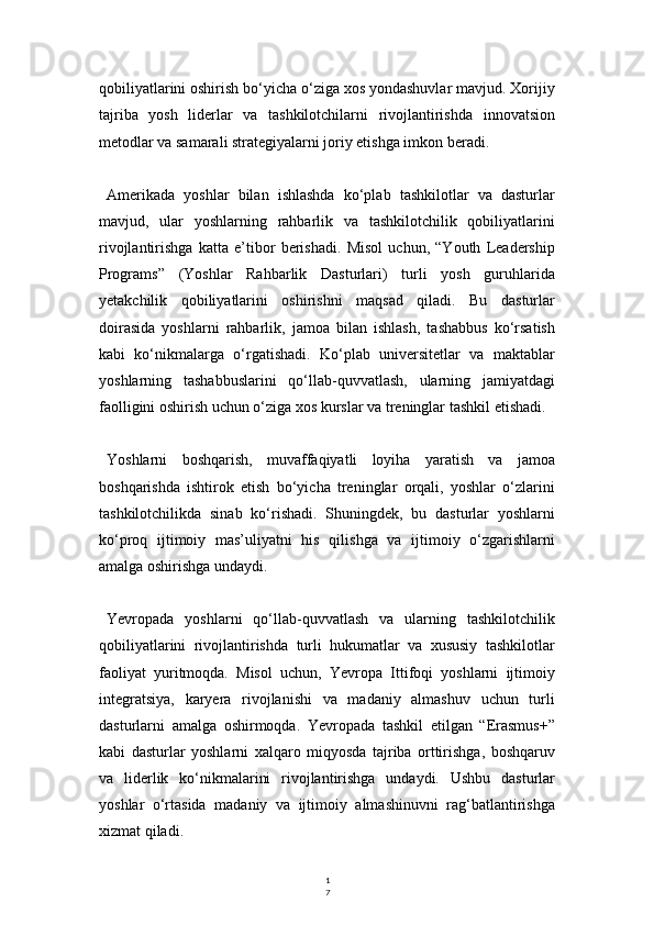1
7qobiliyatlarini oshirish bo‘yicha o‘ziga xos yondashuvlar mavjud. Xorijiy
tajriba   yosh   liderlar   va   tashkilotchilarni   rivojlantirishda   innovatsion
metodlar va samarali strategiyalarni joriy etishga imkon beradi.
Amerikada   yoshlar   bilan   ishlashda   ko‘plab   tashkilotlar   va   dasturlar
mavjud,   ular   yoshlarning   rahbarlik   va   tashkilotchilik   qobiliyatlarini
rivojlantirishga   katta   e’tibor   berishadi.   Misol   uchun,   “Youth   Leadership
Programs”   (Yoshlar   Rahbarlik   Dasturlari)   turli   yosh   guruhlarida
yetakchilik   qobiliyatlarini   oshirishni   maqsad   qiladi.   Bu   dasturlar
doirasida   yoshlarni   rahbarlik,   jamoa   bilan   ishlash,   tashabbus   ko‘rsatish
kabi   ko‘nikmalarga   o‘rgatishadi.   Ko‘plab   universitetlar   va   maktablar
yoshlarning   tashabbuslarini   qo‘llab-quvvatlash,   ularning   jamiyatdagi
faolligini oshirish uchun o‘ziga xos kurslar va treninglar tashkil etishadi.
Yoshlarni   boshqarish,   muvaffaqiyatli   loyiha   yaratish   va   jamoa
boshqarishda   ishtirok   etish   bo‘yicha   treninglar   orqali,   yoshlar   o‘zlarini
tashkilotchilikda   sinab   ko‘rishadi.   Shuningdek,   bu   dasturlar   yoshlarni
ko‘proq   ijtimoiy   mas’uliyatni   his   qilishga   va   ijtimoiy   o‘zgarishlarni
amalga oshirishga undaydi.
Yevropada   yoshlarni   qo‘llab-quvvatlash   va   ularning   tashkilotchilik
qobiliyatlarini   rivojlantirishda   turli   hukumatlar   va   xususiy   tashkilotlar
faoliyat   yuritmoqda.   Misol   uchun,   Yevropa   Ittifoqi   yoshlarni   ijtimoiy
integratsiya,   karyera   rivojlanishi   va   madaniy   almashuv   uchun   turli
dasturlarni   amalga   oshirmoqda.   Yevropada   tashkil   etilgan   “Erasmus+”
kabi   dasturlar   yoshlarni   xalqaro   miqyosda   tajriba   orttirishga,   boshqaruv
va   liderlik   ko‘nikmalarini   rivojlantirishga   undaydi.   Ushbu   dasturlar
yoshlar   o‘rtasida   madaniy   va   ijtimoiy   almashinuvni   rag‘batlantirishga
xizmat qiladi. 