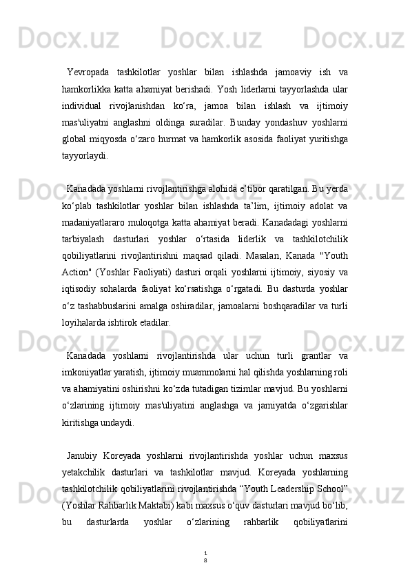1
8Yevropada   tashkilotlar   yoshlar   bilan   ishlashda   jamoaviy   ish   va
hamkorlikka   katta   ahamiyat   berishadi.   Yosh   liderlarni   tayyorlashda   ular
individual   rivojlanishdan   ko‘ra,   jamoa   bilan   ishlash   va   ijtimoiy
mas'uliyatni   anglashni   oldinga   suradilar.   Bunday   yondashuv   yoshlarni
global  miqyosda  o‘zaro hurmat  va  hamkorlik asosida   faoliyat   yuritishga
tayyorlaydi.
Kanadada yoshlarni rivojlantirishga alohida e’tibor qaratilgan. Bu yerda
ko‘plab   tashkilotlar   yoshlar   bilan   ishlashda   ta’lim,   ijtimoiy   adolat   va
madaniyatlararo muloqotga katta ahamiyat beradi. Kanadadagi  yoshlarni
tarbiyalash   dasturlari   yoshlar   o‘rtasida   liderlik   va   tashkilotchilik
qobiliyatlarini   rivojlantirishni   maqsad   qiladi.   Masalan,   Kanada   "Youth
Action"   (Yoshlar   Faoliyati)   dasturi   orqali   yoshlarni   ijtimoiy,   siyosiy   va
iqtisodiy   sohalarda   faoliyat   ko‘rsatishga   o‘rgatadi.   Bu   dasturda   yoshlar
o‘z   tashabbuslarini   amalga   oshiradilar,   jamoalarni   boshqaradilar   va   turli
loyihalarda ishtirok etadilar.
Kanadada   yoshlarni   rivojlantirishda   ular   uchun   turli   grantlar   va
imkoniyatlar yaratish, ijtimoiy muammolarni hal qilishda yoshlarning roli
va ahamiyatini oshirishni ko‘zda tutadigan tizimlar mavjud. Bu yoshlarni
o‘zlarining   ijtimoiy   mas'uliyatini   anglashga   va   jamiyatda   o‘zgarishlar
kiritishga undaydi.
Janubiy   Koreyada   yoshlarni   rivojlantirishda   yoshlar   uchun   maxsus
yetakchilik   dasturlari   va   tashkilotlar   mavjud.   Koreyada   yoshlarning
tashkilotchilik qobiliyatlarini rivojlantirishda “Youth Leadership School”
(Yoshlar Rahbarlik Maktabi) kabi maxsus o‘quv dasturlari mavjud bo‘lib,
bu   dasturlarda   yoshlar   o‘zlarining   rahbarlik   qobiliyatlarini 