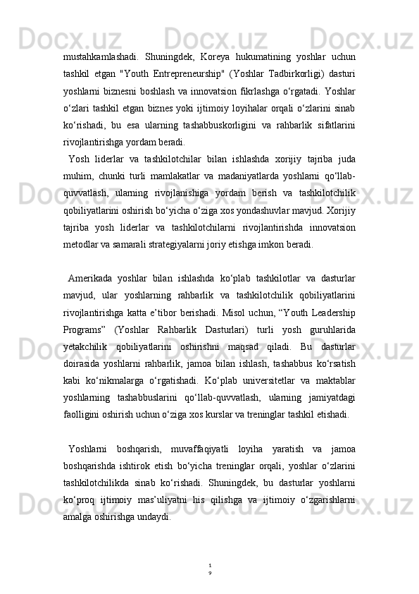 1
9mustahkamlashadi.   Shuningdek,   Koreya   hukumatining   yoshlar   uchun
tashkil   etgan   "Youth   Entrepreneurship"   (Yoshlar   Tadbirkorligi)   dasturi
yoshlarni  biznesni   boshlash  va  innovatsion  fikrlashga  o‘rgatadi.  Yoshlar
o‘zlari   tashkil   etgan   biznes   yoki   ijtimoiy   loyihalar   orqali   o‘zlarini   sinab
ko‘rishadi,   bu   esa   ularning   tashabbuskorligini   va   rahbarlik   sifatlarini
rivojlantirishga yordam beradi.
Yosh   liderlar   va   tashkilotchilar   bilan   ishlashda   xorijiy   tajriba   juda
muhim,   chunki   turli   mamlakatlar   va   madaniyatlarda   yoshlarni   qo‘llab-
quvvatlash,   ularning   rivojlanishiga   yordam   berish   va   tashkilotchilik
qobiliyatlarini oshirish bo‘yicha o‘ziga xos yondashuvlar mavjud. Xorijiy
tajriba   yosh   liderlar   va   tashkilotchilarni   rivojlantirishda   innovatsion
metodlar va samarali strategiyalarni joriy etishga imkon beradi.
Amerikada   yoshlar   bilan   ishlashda   ko‘plab   tashkilotlar   va   dasturlar
mavjud,   ular   yoshlarning   rahbarlik   va   tashkilotchilik   qobiliyatlarini
rivojlantirishga   katta   e’tibor   berishadi.   Misol   uchun,   “Youth   Leadership
Programs”   (Yoshlar   Rahbarlik   Dasturlari)   turli   yosh   guruhlarida
yetakchilik   qobiliyatlarini   oshirishni   maqsad   qiladi.   Bu   dasturlar
doirasida   yoshlarni   rahbarlik,   jamoa   bilan   ishlash,   tashabbus   ko‘rsatish
kabi   ko‘nikmalarga   o‘rgatishadi.   Ko‘plab   universitetlar   va   maktablar
yoshlarning   tashabbuslarini   qo‘llab-quvvatlash,   ularning   jamiyatdagi
faolligini oshirish uchun o‘ziga xos kurslar va treninglar tashkil etishadi.
Yoshlarni   boshqarish,   muvaffaqiyatli   loyiha   yaratish   va   jamoa
boshqarishda   ishtirok   etish   bo‘yicha   treninglar   orqali,   yoshlar   o‘zlarini
tashkilotchilikda   sinab   ko‘rishadi.   Shuningdek,   bu   dasturlar   yoshlarni
ko‘proq   ijtimoiy   mas’uliyatni   his   qilishga   va   ijtimoiy   o‘zgarishlarni
amalga oshirishga undaydi. 