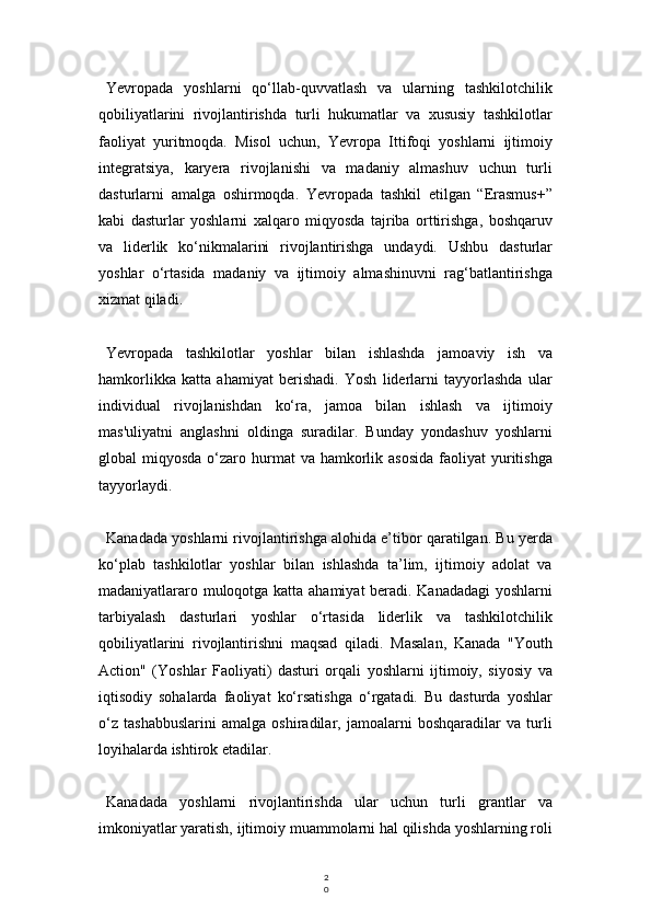 2
0Yevropada   yoshlarni   qo‘llab-quvvatlash   va   ularning   tashkilotchilik
qobiliyatlarini   rivojlantirishda   turli   hukumatlar   va   xususiy   tashkilotlar
faoliyat   yuritmoqda.   Misol   uchun,   Yevropa   Ittifoqi   yoshlarni   ijtimoiy
integratsiya,   karyera   rivojlanishi   va   madaniy   almashuv   uchun   turli
dasturlarni   amalga   oshirmoqda.   Yevropada   tashkil   etilgan   “Erasmus+”
kabi   dasturlar   yoshlarni   xalqaro   miqyosda   tajriba   orttirishga,   boshqaruv
va   liderlik   ko‘nikmalarini   rivojlantirishga   undaydi.   Ushbu   dasturlar
yoshlar   o‘rtasida   madaniy   va   ijtimoiy   almashinuvni   rag‘batlantirishga
xizmat qiladi.
Yevropada   tashkilotlar   yoshlar   bilan   ishlashda   jamoaviy   ish   va
hamkorlikka   katta   ahamiyat   berishadi.   Yosh   liderlarni   tayyorlashda   ular
individual   rivojlanishdan   ko‘ra,   jamoa   bilan   ishlash   va   ijtimoiy
mas'uliyatni   anglashni   oldinga   suradilar.   Bunday   yondashuv   yoshlarni
global  miqyosda  o‘zaro hurmat  va  hamkorlik asosida   faoliyat   yuritishga
tayyorlaydi.
Kanadada yoshlarni rivojlantirishga alohida e’tibor qaratilgan. Bu yerda
ko‘plab   tashkilotlar   yoshlar   bilan   ishlashda   ta’lim,   ijtimoiy   adolat   va
madaniyatlararo muloqotga katta ahamiyat beradi. Kanadadagi  yoshlarni
tarbiyalash   dasturlari   yoshlar   o‘rtasida   liderlik   va   tashkilotchilik
qobiliyatlarini   rivojlantirishni   maqsad   qiladi.   Masalan,   Kanada   "Youth
Action"   (Yoshlar   Faoliyati)   dasturi   orqali   yoshlarni   ijtimoiy,   siyosiy   va
iqtisodiy   sohalarda   faoliyat   ko‘rsatishga   o‘rgatadi.   Bu   dasturda   yoshlar
o‘z   tashabbuslarini   amalga   oshiradilar,   jamoalarni   boshqaradilar   va   turli
loyihalarda ishtirok etadilar.
Kanadada   yoshlarni   rivojlantirishda   ular   uchun   turli   grantlar   va
imkoniyatlar yaratish, ijtimoiy muammolarni hal qilishda yoshlarning roli 