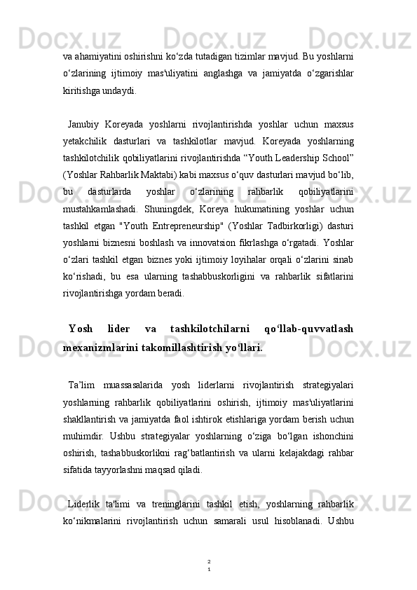 2
1va ahamiyatini oshirishni ko‘zda tutadigan tizimlar mavjud. Bu yoshlarni
o‘zlarining   ijtimoiy   mas'uliyatini   anglashga   va   jamiyatda   o‘zgarishlar
kiritishga undaydi.
Janubiy   Koreyada   yoshlarni   rivojlantirishda   yoshlar   uchun   maxsus
yetakchilik   dasturlari   va   tashkilotlar   mavjud.   Koreyada   yoshlarning
tashkilotchilik qobiliyatlarini rivojlantirishda “Youth Leadership School”
(Yoshlar Rahbarlik Maktabi) kabi maxsus o‘quv dasturlari mavjud bo‘lib,
bu   dasturlarda   yoshlar   o‘zlarining   rahbarlik   qobiliyatlarini
mustahkamlashadi.   Shuningdek,   Koreya   hukumatining   yoshlar   uchun
tashkil   etgan   "Youth   Entrepreneurship"   (Yoshlar   Tadbirkorligi)   dasturi
yoshlarni  biznesni   boshlash  va  innovatsion  fikrlashga  o‘rgatadi.  Yoshlar
o‘zlari   tashkil   etgan   biznes   yoki   ijtimoiy   loyihalar   orqali   o‘zlarini   sinab
ko‘rishadi,   bu   esa   ularning   tashabbuskorligini   va   rahbarlik   sifatlarini
rivojlantirishga yordam beradi.
Yosh   lider   va   tashkilotchilarni   qo‘llab-quvvatlash
mexanizmlarini takomillashtirish yo‘llari.
Ta’lim   muassasalarida   yosh   liderlarni   rivojlantirish   strategiyalari
yoshlarning   rahbarlik   qobiliyatlarini   oshirish,   ijtimoiy   mas'uliyatlarini
shakllantirish va jamiyatda faol ishtirok etishlariga yordam berish uchun
muhimdir.   Ushbu   strategiyalar   yoshlarning   o‘ziga   bo‘lgan   ishonchini
oshirish,   tashabbuskorlikni   rag‘batlantirish   va   ularni   kelajakdagi   rahbar
sifatida tayyorlashni maqsad qiladi.
Liderlik   ta'limi   va   treninglarini   tashkil   etish,   yoshlarning   rahbarlik
ko‘nikmalarini   rivojlantirish   uchun   samarali   usul   hisoblanadi.   Ushbu 