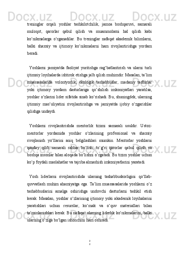 2
2treninglar   orqali   yoshlar   tashkilotchilik,   jamoa   boshqaruvi,   samarali
muloqot,   qarorlar   qabul   qilish   va   muammolarni   hal   qilish   kabi
ko‘nikmalarga   o‘rganadilar.   Bu   treninglar   nafaqat   akademik   bilimlarni,
balki   shaxsiy   va   ijtimoiy   ko‘nikmalarni   ham   rivojlantirishga   yordam
beradi.
Yoshlarni   jamiyatda   faoliyat   yuritishga   rag‘batlantirish   va   ularni   turli
ijtimoiy loyihalarda ishtirok etishga jalb qilish muhimdir. Masalan, ta’lim
muassasalarida   volontyorlik,   ekologik   tashabbuslar,   madaniy   tadbirlar
yoki   ijtimoiy   yordam   dasturlariga   qo‘shilish   imkoniyatlari   yaratilsa,
yoshlar o‘zlarini lider sifatida sinab ko‘rishadi. Bu, shuningdek, ularning
ijtimoiy   mas’uliyatini   rivojlantirishga   va   jamiyatda   ijobiy   o‘zgarishlar
qilishga undaydi.
Yoshlarni   rivojlantirishda   mentorlik   tizimi   samarali   usuldir.   Ustoz-
mentorlar   yordamida   yoshlar   o‘zlarining   professional   va   shaxsiy
rivojlanish   yo‘llarini   aniq   belgilashlari   mumkin.   Mentorlar   yoshlarni
qanday   qilib   samarali   rahbar   bo‘lish,   to‘g‘ri   qarorlar   qabul   qilish   va
boshqa insonlar bilan aloqada bo‘lishni o‘rgatadi. Bu tizim yoshlar uchun
ko‘p foydali maslahatlar va tajriba almashish imkoniyatlarini yaratadi.
Yosh   liderlarni   rivojlantirishda   ularning   tashabbuskorligini   qo‘llab-
quvvatlash  muhim  ahamiyatga  ega.  Ta’lim  muassasalarida   yoshlarni  o‘z
tashabbuslarini   amalga   oshirishga   undovchi   dasturlarni   tashkil   etish
kerak.   Masalan,   yoshlar   o‘zlarining   ijtimoiy   yoki   akademik   loyihalarini
yaratishlari   uchun   resurslar,   ko‘mak   va   o‘quv   materiallari   bilan
ta’minlanishlari kerak. Bu nafaqat ularning liderlik ko‘nikmalarini, balki
ularning o‘ziga bo‘lgan ishonchini ham oshiradi. 