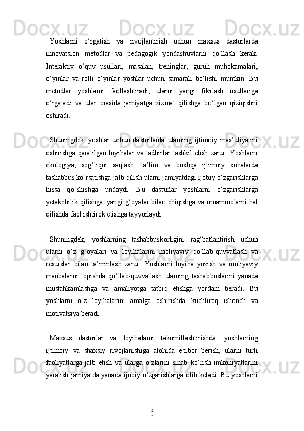 2
5Yoshlarni   o‘rgatish   va   rivojlantirish   uchun   maxsus   dasturlarda
innovatsion   metodlar   va   pedagogik   yondashuvlarni   qo‘llash   kerak.
Interaktiv   o‘quv   usullari,   masalan,   treninglar,   guruh   muhokamalari,
o‘yinlar   va   rolli   o‘yinlar   yoshlar   uchun   samarali   bo‘lishi   mumkin.   Bu
metodlar   yoshlarni   faollashtiradi,   ularni   yangi   fikrlash   usullariga
o‘rgatadi   va   ular   orasida   jamiyatga   xizmat   qilishga   bo‘lgan   qiziqishni
oshiradi.
Shuningdek,   yoshlar   uchun   dasturlarda   ularning   ijtimoiy   mas’uliyatini
oshirishga  qaratilgan  loyihalar   va  tadbirlar  tashkil   etish  zarur.  Yoshlarni
ekologiya,   sog‘liqni   saqlash,   ta’lim   va   boshqa   ijtimoiy   sohalarda
tashabbus ko‘rsatishga jalb qilish ularni jamiyatdagi ijobiy o‘zgarishlarga
hissa   qo‘shishga   undaydi.   Bu   dasturlar   yoshlarni   o‘zgarishlarga
yetakchilik qilishga, yangi g‘oyalar bilan chiqishga va muammolarni hal
qilishda faol ishtirok etishga tayyorlaydi.
Shuningdek,   yoshlarning   tashabbuskorligini   rag‘batlantirish   uchun
ularni   o‘z   g‘oyalari   va   loyihalarini   moliyaviy   qo‘llab-quvvatlash   va
resurslar   bilan   ta’minlash   zarur.   Yoshlarni   loyiha   yozish   va   moliyaviy
manbalarni   topishda   qo‘llab-quvvatlash   ularning   tashabbuslarini   yanada
mustahkamlashga   va   amaliyotga   tatbiq   etishga   yordam   beradi.   Bu
yoshlarni   o‘z   loyihalarini   amalga   oshirishda   kuchliroq   ishonch   va
motivatsiya beradi.
Maxsus   dasturlar   va   loyihalarni   takomillashtirishda,   yoshlarning
ijtimoiy   va   shaxsiy   rivojlanishiga   alohida   e'tibor   berish,   ularni   turli
faoliyatlarga   jalb   etish   va   ularga   o‘zlarini   sinab   ko‘rish   imkoniyatlarini
yaratish jamiyatda yanada ijobiy o‘zgarishlarga olib keladi. Bu yoshlarni 