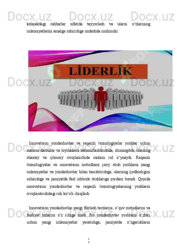 2
6kelajakdagi   rahbarlar   sifatida   tayyorlash   va   ularni   o‘zlarining
imkoniyatlarini amalga oshirishga undashda muhimdir.
Innovatsion   yondashuvlar   va   raqamli   texnologiyalar   yoshlar   uchun
maxsus dasturlar va loyihalarni takomillashtirishda, shuningdek, ularning
shaxsiy   va   ijtimoiy   rivojlanishida   muhim   rol   o‘ynaydi.   Raqamli
texnologiyalar   va   innovatsion   metodlarni   joriy   etish   yoshlarni   yangi
imkoniyatlar   va   yondashuvlar   bilan   tanishtirishga,   ularning   ijodkorligini
oshirishga   va   jamiyatda   faol   ishtirok   etishlariga   yordam   beradi.   Quyida
innovatsion   yondashuvlar   va   raqamli   texnologiyalarning   yoshlarni
rivojlantirishdagi roli ko‘rib chiqiladi:
Innovatsion yondashuvlar yangi fikrlash tarzlarini, o‘quv metodlarini va
faoliyat   turlarini   o‘z   ichiga   oladi.   Bu   yondashuvlar   yoshlarni   o‘zlari
uchun   yangi   imkoniyatlar   yaratishga,   jamiyatda   o‘zgarishlarni 