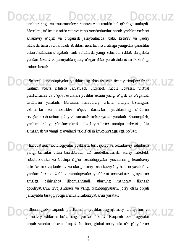 2
7boshqarishga   va   muammolarni   innovatsion   usulda   hal   qilishga   undaydi.
Masalan, ta'lim tizimida innovatsion yondashuvlar orqali yoshlar nafaqat
an'anaviy   o‘qish   va   o‘rganish   jarayonlarida,   balki   kreativ   va   ijodiy
ishlarda ham faol ishtirok etishlari mumkin. Bu ularga yangicha qarashlar
bilan fikrlashni o‘rgatadi, turli sohalarda yangi echimlar ishlab chiqishda
yordam beradi va jamiyatda ijobiy o‘zgarishlar yaratishda ishtirok etishga
imkon beradi.
Raqamli   texnologiyalar   yoshlarning   shaxsiy   va   ijtimoiy   rivojlanishida
muhim   vosita   sifatida   ishlatiladi.   Internet,   mobil   ilovalar,   virtual
platformalar va o‘quv resurslari yoshlar uchun yangi o‘qish va o‘rganish
usullarini   yaratadi.   Masalan,   masofaviy   ta'lim,   onlayn   treninglar,
vebinarlar   va   interaktiv   o‘quv   dasturlari   yoshlarning   o‘zlarini
rivojlantirish uchun qulay va samarali imkoniyatlar yaratadi. Shuningdek,
yoshlar   onlayn   platformalarda   o‘z   loyihalarini   amalga   oshirish,   fikr
almashish va yangi g‘oyalarni taklif etish imkoniyatiga ega bo‘ladi.
Innovatsion texnologiyalar yoshlarni turli ijodiy va texnikaviy sohalarda
yangi   bilimlar   bilan   tanishtiradi.   3D   modellashtirish,   sun'iy   intellekt,
robototexnika   va   boshqa   ilg‘or   texnologiyalar   yoshlarning   texnikaviy
bilimlarini rivojlantiradi va ularga ilmiy-texnikaviy loyihalarni yaratishda
yordam   beradi.   Ushbu   texnologiyalar   yoshlarni   innovatsion   g‘oyalarni
amalga   oshirishda   ilhomlantiradi,   ularning   mantiqiy   fikrlash
qobiliyatlarini   rivojlantiradi   va   yangi   texnologiyalarni   joriy   etish   orqali
jamiyatda taraqqiyotga erishish imkoniyatlarini yaratadi.
Shuningdek,   raqamli   platformalar   yoshlarning   ijtimoiy   faoliyatini   va
jamoaviy   ishlarini   ko‘tarishga   yordam   beradi.   Raqamli   texnologiyalar
orqali   yoshlar   o‘zaro   aloqada   bo‘lish,   global   miqyosda   o‘z   g‘oyalarini 