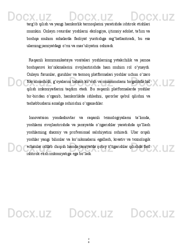 2
8targ‘ib qilish va yangi hamkorlik tarmoqlarini yaratishda ishtirok etishlari
mumkin. Onlayn resurslar  yoshlarni ekologiya, ijtimoiy adolat, ta'lim va
boshqa   muhim   sohalarda   faoliyat   yuritishga   rag‘batlantiradi,   bu   esa
ularning jamiyatdagi o‘rni va mas’uliyatini oshiradi.
Raqamli   kommunikatsiya   vositalari   yoshlarning   yetakchilik   va   jamoa
boshqaruvi   ko‘nikmalarini   rivojlantirishda   ham   muhim   rol   o‘ynaydi.
Onlayn forumlar, guruhlar va tarmoq platformalari yoshlar uchun o‘zaro
fikr almashish, g‘oyalarini baham ko‘rish va muammolarni birgalikda hal
qilish   imkoniyatlarini   taqdim   etadi.   Bu   raqamli   platformalarda   yoshlar
bir-biridan   o‘rganib,   hamkorlikda   ishlashni,   qarorlar   qabul   qilishni   va
tashabbuslarni amalga oshirishni o‘rganadilar.
Innovatsion   yondashuvlar   va   raqamli   texnologiyalarni   ta’limda,
yoshlarni   rivojlantirishda   va   jamiyatda   o‘zgarishlar   yaratishda   qo‘llash
yoshlarning   shaxsiy   va   professional   salohiyatini   oshiradi.   Ular   orqali
yoshlar   yangi   bilimlar   va   ko‘nikmalarni   egallash,   kreativ   va   texnologik
echimlar ishlab chiqish hamda jamiyatda ijobiy o‘zgarishlar qilishda faol
ishtirok etish imkoniyatiga ega bo‘ladi. 