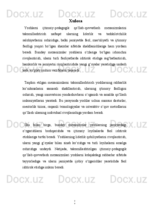 2
9Xulosa
Yoshlarni   ijtimoiy-pedagogik   qo‘llab-quvvatlash   mexanizmlarini
takomillashtirish   nafaqat   ularning   liderlik   va   tashkilotchilik
salohiyatlarini   oshirishga,   balki   jamiyatda   faol,   mas'uliyatli   va   ijtimoiy
faolligi   yuqori   bo‘lgan   shaxslar   sifatida   shakllanishlariga   ham   yordam
beradi.   Bunday   mexanizmlar   yoshlarni   o‘zlariga   bo‘lgan   ishonchni
rivojlantirish,   ularni   turli   faoliyatlarda   ishtirok   etishga   rag‘batlantirish,
hamkorlik va jamiyatni rivojlantirishda yangi g‘oyalar yaratishga undash
kabi ko‘plab muhim vazifalarni bajaradi.
Taqdim   etilgan   mexanizmlarni   takomillashtirish   yoshlarning   rahbarlik
ko‘nikmalarini   samarali   shakllantirish,   ularning   ijtimoiy   faolligini
oshirish, yangi innovatsion yondashuvlarni o‘rganish va amalda qo‘llash
imkoniyatlarini   yaratadi.   Bu   jarayonda   yoshlar   uchun   maxsus   dasturlar,
mentorlik   tizimi,   raqamli   texnologiyalar   va   interaktiv   o‘quv   metodlarini
qo‘llash ularning individual rivojlanishiga yordam beradi.
Shu   bilan   birga,   bunday   mexanizmlar   yoshlarning   jamiyatdagi
o‘zgarishlarni   boshqarishda   va   ijtimoiy   loyihalarda   faol   ishtirok
etishlariga turtki beradi. Yoshlarning liderlik qobiliyatlarini rivojlantirish,
ularni   yangi   g‘oyalar   bilan   sinab   ko‘rishga   va   turli   loyihalarni   amalga
oshirishga   undaydi.   Natijada,   takomillashtirilgan   ijtimoiy-pedagogik
qo‘llab-quvvatlash   mexanizmlari  yoshlarni   kelajakdagi   rahbarlar  sifatida
tayyorlashga   va   ularni   jamiyatda   ijobiy   o‘zgarishlar   yaratishda   faol
ishtirok etishga imkon beradi. 
