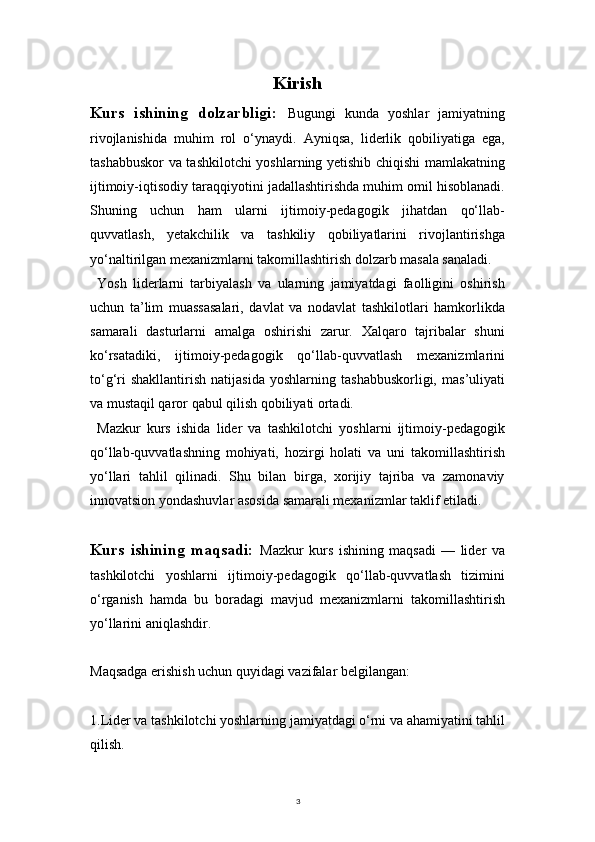3Kirish
Kurs   ishining   dolzarbligi:   Bugungi   kunda   yoshlar   jamiyatning
rivojlanishida   muhim   rol   o‘ynaydi.   Ayniqsa,   liderlik   qobiliyatiga   ega,
tashabbuskor va tashkilotchi yoshlarning yetishib chiqishi mamlakatning
ijtimoiy-iqtisodiy taraqqiyotini jadallashtirishda muhim omil hisoblanadi.
Shuning   uchun   ham   ularni   ijtimoiy-pedagogik   jihatdan   qo‘llab-
quvvatlash,   yetakchilik   va   tashkiliy   qobiliyatlarini   rivojlantirishga
yo‘naltirilgan mexanizmlarni takomillashtirish dolzarb masala sanaladi.
Yosh   liderlarni   tarbiyalash   va   ularning   jamiyatdagi   faolligini   oshirish
uchun   ta’lim   muassasalari,   davlat   va   nodavlat   tashkilotlari   hamkorlikda
samarali   dasturlarni   amalga   oshirishi   zarur.   Xalqaro   tajribalar   shuni
ko‘rsatadiki,   ijtimoiy-pedagogik   qo‘llab-quvvatlash   mexanizmlarini
to‘g‘ri   shakllantirish   natijasida   yoshlarning   tashabbuskorligi,   mas’uliyati
va mustaqil qaror qabul qilish qobiliyati ortadi.
Mazkur   kurs   ishida   lider   va   tashkilotchi   yoshlarni   ijtimoiy-pedagogik
qo‘llab-quvvatlashning   mohiyati,   hozirgi   holati   va   uni   takomillashtirish
yo‘llari   tahlil   qilinadi.   Shu   bilan   birga,   xorijiy   tajriba   va   zamonaviy
innovatsion yondashuvlar asosida samarali mexanizmlar taklif etiladi.
Kurs   ishining   maqsadi:   Mazkur   kurs   ishining   maqsadi   —   lider   va
tashkilotchi   yoshlarni   ijtimoiy-pedagogik   qo‘llab-quvvatlash   tizimini
o‘rganish   hamda   bu   boradagi   mavjud   mexanizmlarni   takomillashtirish
yo‘llarini aniqlashdir.
Maqsadga erishish uchun quyidagi vazifalar belgilangan:
1.Lider va tashkilotchi yoshlarning jamiyatdagi o‘rni va ahamiyatini tahlil
qilish. 