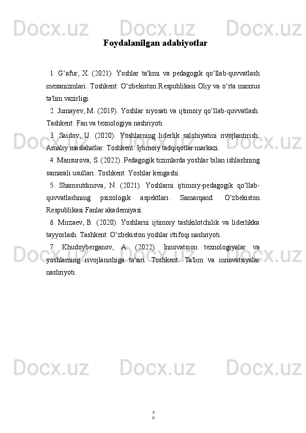 3
0Foydalanilgan adabiyotlar
1.   G‘afur,   X.   (2021).   Yoshlar   ta'limi   va   pedagogik   qo‘llab-quvvatlash
mexanizmlari. Toshkent: O‘zbekiston Respublikasi Oliy va o‘rta maxsus
ta'lim vazirligi.
2. Jumayev, M. (2019). Yoshlar siyosati va ijtimoiy qo‘llab-quvvatlash.
Tashkent: Fan va texnologiya nashriyoti.
3.   Saidov,   U.   (2020).   Yoshlarning   liderlik   salohiyatini   rivojlantirish:
Amaliy maslahatlar. Toshkent: Ijtimoiy tadqiqotlar markazi.
4. Mansurova, S. (2022). Pedagogik tizimlarda yoshlar bilan ishlashning
samarali usullari. Toshkent: Yoshlar kengashi.
5.   Shamsutdinova,   N.   (2021).   Yoshlarni   ijtimoiy-pedagogik   qo‘llab-
quvvatlashning   psixologik   aspektlari.   Samarqand:   O‘zbekiston
Respublikasi Fanlar akademiyasi.
6.   Mirzaev,   B.   (2020).   Yoshlarni   ijtimoiy   tashkilotchilik   va   liderlikka
tayyorlash. Tashkent: O‘zbekiston yoshlar ittifoqi nashriyoti.
7.   Khudoyberganov,   A.   (2022).   Innovatsion   texnologiyalar   va
yoshlarning   rivojlanishiga   ta'siri.   Toshkent:   Ta'lim   va   innovatsiyalar
nashriyoti. 
