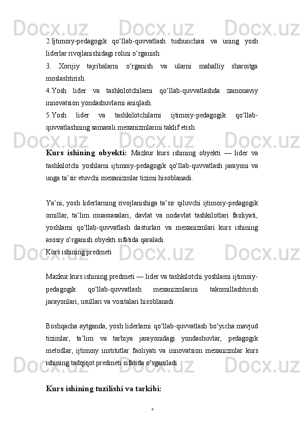 42.Ijtimoiy-pedagogik   qo‘llab-quvvatlash   tushunchasi   va   uning   yosh
liderlar rivojlanishidagi rolini o‘rganish.
3.   Xorijiy   tajribalarni   o‘rganish   va   ularni   mahalliy   sharoitga
moslashtirish.
4.Yosh   lider   va   tashkilotchilarni   qo‘llab-quvvatlashda   zamonaviy
innovatsion yondashuvlarni aniqlash.
5.Yosh   lider   va   tashkilotchilarni   ijtimoiy-pedagogik   qo‘llab-
quvvatlashning samarali mexanizmlarini taklif etish.
Kurs   ishining   obyekti:   Mazkur   kurs   ishining   obyekti   —   lider   va
tashkilotchi   yoshlarni   ijtimoiy-pedagogik   qo‘llab-quvvatlash   jarayoni   va
unga ta’sir etuvchi mexanizmlar tizimi hisoblanadi.
Ya’ni, yosh liderlarning rivojlanishiga ta’sir qiluvchi  ijtimoiy-pedagogik
omillar,   ta’lim   muassasalari,   davlat   va   nodavlat   tashkilotlari   faoliyati,
yoshlarni   qo‘llab-quvvatlash   dasturlari   va   mexanizmlari   kurs   ishining
asosiy o‘rganish obyekti sifatida qaraladi.
Kurs ishining predmeti
Mazkur kurs ishining predmeti — lider va tashkilotchi yoshlarni ijtimoiy-
pedagogik   qo‘llab-quvvatlash   mexanizmlarini   takomillashtirish
jarayonlari, usullari va vositalari hisoblanadi.
Boshqacha aytganda, yosh liderlarni qo‘llab-quvvatlash bo‘yicha mavjud
tizimlar,   ta’lim   va   tarbiya   jarayonidagi   yondashuvlar,   pedagogik
metodlar,   ijtimoiy   institutlar   faoliyati   va   innovatsion   mexanizmlar   kurs
ishining tadqiqot predmeti sifatida o‘rganiladi.
Kurs ishining tuzilishi va tarkibi:  