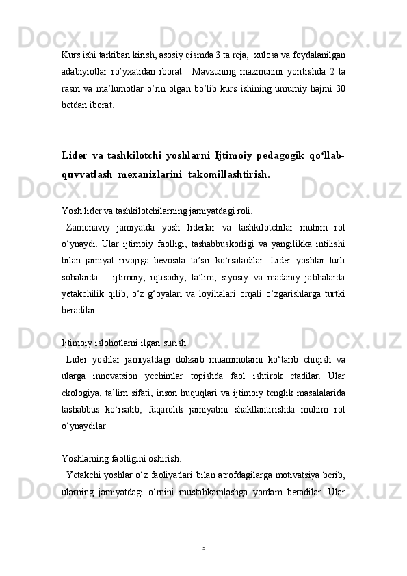 5Kurs ishi tarkiban kirish, asosiy qismda 3 ta reja,  xulosa va foydalanilgan
adabiyiotlar   ro’yxatidan   iborat.     Mavzuning   mazmunini   yoritishda   2   ta
rasm   va   ma’lumotlar   o’rin   olgan   bo’lib   kurs   ishining   umumiy   hajmi   30
betdan iborat.
Lider   va   tashkilotchi   yoshlarni   Ijtimoiy   pedagogik   qo llab-ʻ
quvvatlash  mexanizlarini  takomillashtirish.
Yosh lider va tashkilotchilarning jamiyatdagi roli.
Zamonaviy   jamiyatda   yosh   liderlar   va   tashkilotchilar   muhim   rol
o‘ynaydi.   Ular   ijtimoiy   faolligi,   tashabbuskorligi   va   yangilikka   intilishi
bilan   jamiyat   rivojiga   bevosita   ta’sir   ko‘rsatadilar.   Lider   yoshlar   turli
sohalarda   –   ijtimoiy,   iqtisodiy,   ta’lim,   siyosiy   va   madaniy   jabhalarda
yetakchilik   qilib,   o‘z   g‘oyalari   va   loyihalari   orqali   o‘zgarishlarga   turtki
beradilar.
Ijtimoiy islohotlarni ilgari surish.
Lider   yoshlar   jamiyatdagi   dolzarb   muammolarni   ko‘tarib   chiqish   va
ularga   innovatsion   yechimlar   topishda   faol   ishtirok   etadilar.   Ular
ekologiya,  ta’lim   sifati,   inson   huquqlari   va   ijtimoiy   tenglik   masalalarida
tashabbus   ko‘rsatib,   fuqarolik   jamiyatini   shakllantirishda   muhim   rol
o‘ynaydilar.
Yoshlarning faolligini oshirish.
Yetakchi yoshlar o‘z faoliyatlari bilan atrofdagilarga motivatsiya berib,
ularning   jamiyatdagi   o‘rnini   mustahkamlashga   yordam   beradilar.   Ular 