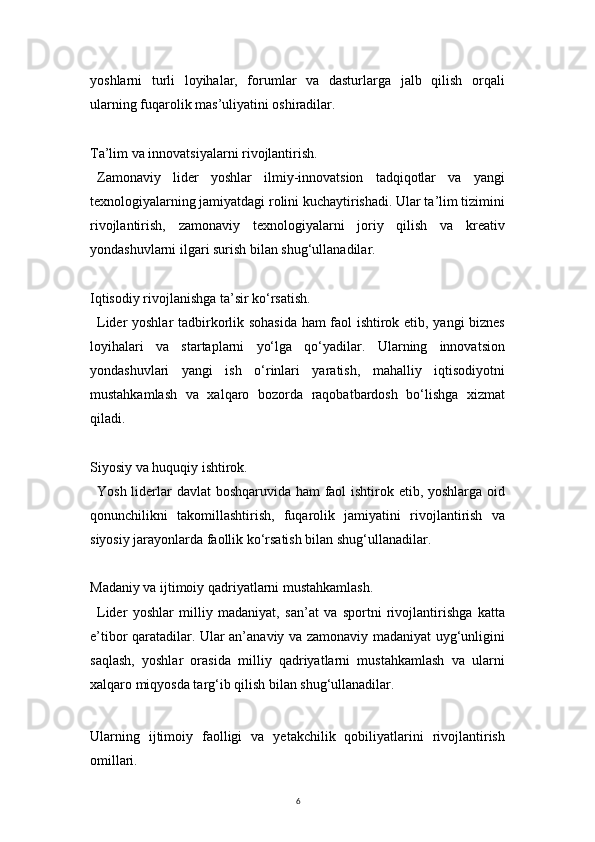 6yoshlarni   turli   loyihalar,   forumlar   va   dasturlarga   jalb   qilish   orqali
ularning fuqarolik mas’uliyatini oshiradilar.
Ta’lim va innovatsiyalarni rivojlantirish.
Zamonaviy   lider   yoshlar   ilmiy-innovatsion   tadqiqotlar   va   yangi
texnologiyalarning jamiyatdagi rolini kuchaytirishadi. Ular ta’lim tizimini
rivojlantirish,   zamonaviy   texnologiyalarni   joriy   qilish   va   kreativ
yondashuvlarni ilgari surish bilan shug‘ullanadilar.
Iqtisodiy rivojlanishga ta’sir ko‘rsatish.
Lider yoshlar tadbirkorlik sohasida ham faol ishtirok etib, yangi biznes
loyihalari   va   startaplarni   yo‘lga   qo‘yadilar.   Ularning   innovatsion
yondashuvlari   yangi   ish   o‘rinlari   yaratish,   mahalliy   iqtisodiyotni
mustahkamlash   va   xalqaro   bozorda   raqobatbardosh   bo‘lishga   xizmat
qiladi.
Siyosiy va huquqiy ishtirok.
Yosh liderlar davlat boshqaruvida ham  faol ishtirok etib, yoshlarga oid
qonunchilikni   takomillashtirish,   fuqarolik   jamiyatini   rivojlantirish   va
siyosiy jarayonlarda faollik ko‘rsatish bilan shug‘ullanadilar.
Madaniy va ijtimoiy qadriyatlarni mustahkamlash.
Lider   yoshlar   milliy   madaniyat,   san’at   va   sportni   rivojlantirishga   katta
e’tibor qaratadilar. Ular an’anaviy va zamonaviy madaniyat uyg‘unligini
saqlash,   yoshlar   orasida   milliy   qadriyatlarni   mustahkamlash   va   ularni
xalqaro miqyosda targ‘ib qilish bilan shug‘ullanadilar.
Ularning   ijtimoiy   faolligi   va   yetakchilik   qobiliyatlarini   rivojlantirish
omillari. 