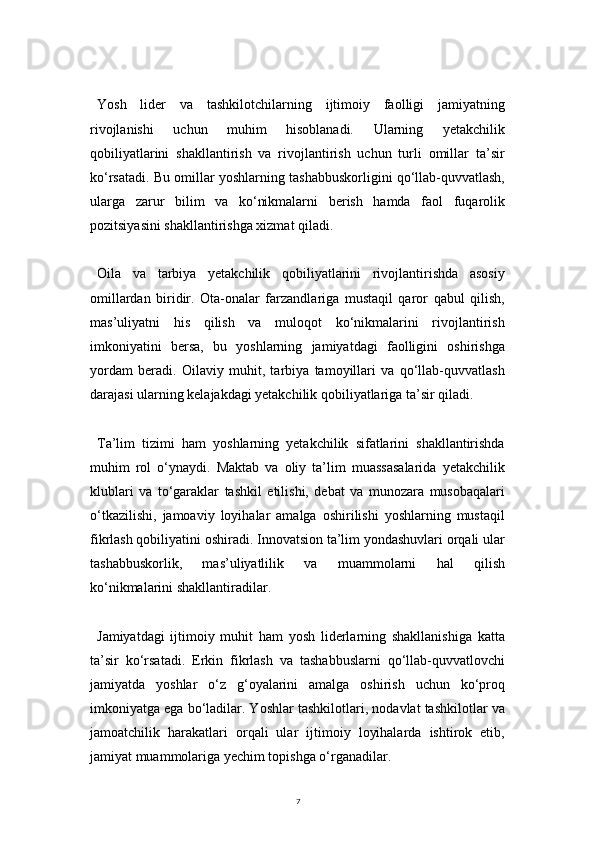 7Yosh   lider   va   tashkilotchilarning   ijtimoiy   faolligi   jamiyatning
rivojlanishi   uchun   muhim   hisoblanadi.   Ularning   yetakchilik
qobiliyatlarini   shakllantirish   va   rivojlantirish   uchun   turli   omillar   ta’sir
ko‘rsatadi. Bu omillar yoshlarning tashabbuskorligini qo‘llab-quvvatlash,
ularga   zarur   bilim   va   ko‘nikmalarni   berish   hamda   faol   fuqarolik
pozitsiyasini shakllantirishga xizmat qiladi.
Oila   va   tarbiya   yetakchilik   qobiliyatlarini   rivojlantirishda   asosiy
omillardan   biridir.   Ota-onalar   farzandlariga   mustaqil   qaror   qabul   qilish,
mas’uliyatni   his   qilish   va   muloqot   ko‘nikmalarini   rivojlantirish
imkoniyatini   bersa,   bu   yoshlarning   jamiyatdagi   faolligini   oshirishga
yordam   beradi.   Oilaviy   muhit,   tarbiya   tamoyillari   va   qo‘llab-quvvatlash
darajasi ularning kelajakdagi yetakchilik qobiliyatlariga ta’sir qiladi.
Ta’lim   tizimi   ham   yoshlarning   yetakchilik   sifatlarini   shakllantirishda
muhim   rol   o‘ynaydi.   Maktab   va   oliy   ta’lim   muassasalarida   yetakchilik
klublari   va   to‘garaklar   tashkil   etilishi,   debat   va   munozara   musobaqalari
o‘tkazilishi,   jamoaviy   loyihalar   amalga   oshirilishi   yoshlarning   mustaqil
fikrlash qobiliyatini oshiradi. Innovatsion ta’lim yondashuvlari orqali ular
tashabbuskorlik,   mas’uliyatlilik   va   muammolarni   hal   qilish
ko‘nikmalarini shakllantiradilar.
Jamiyatdagi   ijtimoiy   muhit   ham   yosh   liderlarning   shakllanishiga   katta
ta’sir   ko‘rsatadi.   Erkin   fikrlash   va   tashabbuslarni   qo‘llab-quvvatlovchi
jamiyatda   yoshlar   o‘z   g‘oyalarini   amalga   oshirish   uchun   ko‘proq
imkoniyatga ega bo‘ladilar. Yoshlar tashkilotlari, nodavlat tashkilotlar va
jamoatchilik   harakatlari   orqali   ular   ijtimoiy   loyihalarda   ishtirok   etib,
jamiyat muammolariga yechim topishga o‘rganadilar. 