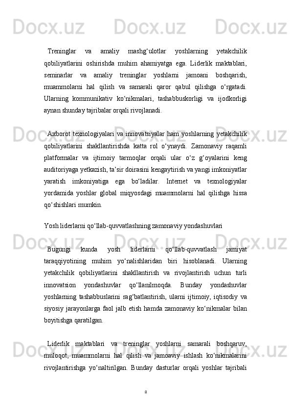 8Treninglar   va   amaliy   mashg‘ulotlar   yoshlarning   yetakchilik
qobiliyatlarini   oshirishda   muhim   ahamiyatga   ega.   Liderlik   maktablari,
seminarlar   va   amaliy   treninglar   yoshlarni   jamoani   boshqarish,
muammolarni   hal   qilish   va   samarali   qaror   qabul   qilishga   o‘rgatadi.
Ularning   kommunikativ   ko‘nikmalari,   tashabbuskorligi   va   ijodkorligi
aynan shunday tajribalar orqali rivojlanadi.
Axborot   texnologiyalari   va   innovatsiyalar   ham   yoshlarning   yetakchilik
qobiliyatlarini   shakllantirishda   katta   rol   o‘ynaydi.   Zamonaviy   raqamli
platformalar   va   ijtimoiy   tarmoqlar   orqali   ular   o‘z   g‘oyalarini   keng
auditoriyaga yetkazish, ta’sir doirasini kengaytirish va yangi imkoniyatlar
yaratish   imkoniyatiga   ega   bo‘ladilar.   Internet   va   texnologiyalar
yordamida   yoshlar   global   miqyosdagi   muammolarni   hal   qilishga   hissa
qo‘shishlari mumkin.
  
Yosh liderlarni qo‘llab-quvvatlashning zamonaviy yondashuvlari
Bugungi   kunda   yosh   liderlarni   qo‘llab-quvvatlash   jamiyat
taraqqiyotining   muhim   yo‘nalishlaridan   biri   hisoblanadi.   Ularning
yetakchilik   qobiliyatlarini   shakllantirish   va   rivojlantirish   uchun   turli
innovatsion   yondashuvlar   qo‘llanilmoqda.   Bunday   yondashuvlar
yoshlarning   tashabbuslarini   rag‘batlantirish,   ularni   ijtimoiy,   iqtisodiy   va
siyosiy   jarayonlarga   faol   jalb   etish   hamda   zamonaviy   ko‘nikmalar   bilan
boyitishga qaratilgan.
Liderlik   maktablari   va   treninglar   yoshlarni   samarali   boshqaruv,
muloqot,   muammolarni   hal   qilish   va   jamoaviy   ishlash   ko‘nikmalarini
rivojlantirishga   yo‘naltirilgan.   Bunday   dasturlar   orqali   yoshlar   tajribali 