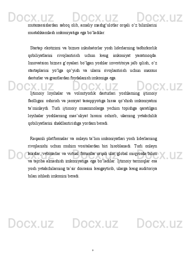 9mutaxassislardan   saboq   olib,  amaliy   mashg‘ulotlar   orqali   o‘z  bilimlarini
mustahkamlash imkoniyatiga ega bo‘ladilar.
Startap   ekotizimi   va   biznes   inkubatorlar   yosh   liderlarning   tadbirkorlik
qobiliyatlarini   rivojlantirish   uchun   keng   imkoniyat   yaratmoqda.
Innovatsion   biznes   g‘oyalari   bo‘lgan   yoshlar   investitsiya   jalb   qilish,   o‘z
startaplarini   yo‘lga   qo‘yish   va   ularni   rivojlantirish   uchun   maxsus
dasturlar va grantlardan foydalanish imkoniga ega.
Ijtimoiy   loyihalar   va   volontyorlik   dasturlari   yoshlarning   ijtimoiy
faolligini   oshirish   va   jamiyat   taraqqiyotiga   hissa   qo‘shish   imkoniyatini
ta’minlaydi.   Turli   ijtimoiy   muammolarga   yechim   topishga   qaratilgan
loyihalar   yoshlarning   mas’uliyat   hissini   oshirib,   ularning   yetakchilik
qobiliyatlarini shakllantirishga yordam beradi.
Raqamli   platformalar   va   onlayn   ta’lim   imkoniyatlari   yosh   liderlarning
rivojlanishi   uchun   muhim   vositalardan   biri   hisoblanadi.   Turli   onlayn
kurslar, vebinarlar va virtual  forumlar  orqali ular global  miqyosda bilim
va   tajriba   almashish   imkoniyatiga   ega   bo‘ladilar.   Ijtimoiy   tarmoqlar   esa
yosh   yetakchilarning   ta’sir   doirasini   kengaytirib,   ularga   keng   auditoriya
bilan ishlash imkonini beradi. 