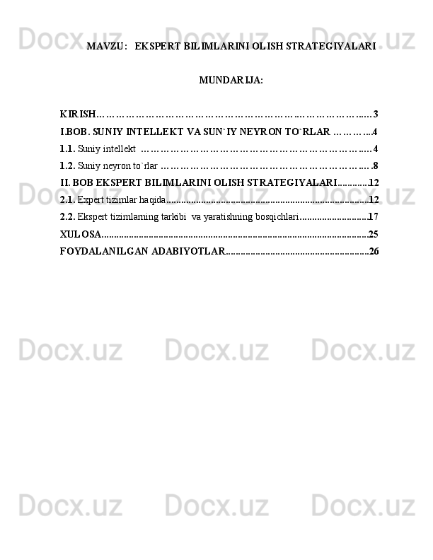 MAVZU:    EKSPERT BILIMLARINI OLISH STRATEGIYALARI
MUNDARIJA: 
KIRISH…………………………………………………….………………...…3
I.BOB. SUNIY INTELLEKT VA SUN`IY NEYRON TO`RLAR ………....4
1.1.  Suniy intellekt   …………………………………………………………..…4
1.2.   Suniy neyron to`rlar  …………………………………………………….….8
II. BOB EKSPERT BILIMLARINI OLISH STRATEGIYALARI.............12
2.1.  Expert tizimlar haqida ..................................................................................12
2.2.   Ekspert tizimlarning tarkibi   va  yaratishning bosqichlari ............................17
XULOSA............................................................................................................25
FOYDALANILGAN ADABIYOTLAR..........................................................26 