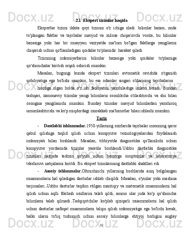 2.1  Ekspert tizimlar haqida
Ekspertlar   tizimi   ikkita   quyi   tizimni   o'z   ichiga   oladi:   bilimlar   bazasi,   unda
to'plangan   faktlar   va   tajribalar   mavjud   va   xulosa   chiqaruvchi   vosita,   bu   bilimlar
bazasiga   yoki   har   bir   muayyan   vaziyatda   ma'lum   bo'lgan   faktlarga   yangilarini
chiqarish   uchun   qo'llaniladigan   qoidalar   to'plamidir.   harakat   qiladi.
Tizimning   imkoniyatlarini   bilimlar   bazasiga   yoki   qoidalar   to'plamiga
qo'shimchalar   kiritish   orqali   oshirish mumkin.
Masalan,   bugungi   kunda   ekspert   tizimlari   avtomatik   ravishda   o'rganish
qobiliyatiga   ega   bo'lishi   mumkin,   bu   esa   odamlar   singari   o'zlarining   tajribalarini
hisobga   olgan   holda   o'z   ish   faoliyatini   yaxshilashga   imkon   beradi.   Bundan
tashqari,   zamonaviy   tizimlar   yangi   bilimlarni   osonlikcha   o'zlashtirishi   va   shu   bilan
osongina   yangilanishi   mumkin.   Bunday   tizimlar   mavjud   bilimlardan   yaxshiroq
umumlashtirishi   va   ko'p   miqdordagi   murakkab   ma'lumotlar   bilan   ishlashi   mumkin.
Tarix
- Dastlabki ishlanmalar. 1950-yillarning oxirlarida tajribalar insonning qaror
qabul   qilishiga   taqlid   qilish   uchun   kompyuter   texnologiyalaridan   foydalanish
imkoniyati   bilan   boshlandi.   Masalan,   tibbiyotda   diagnostika   qo'llanilishi   uchun
kompyuter   yordamida   tizimlar   yaratila   boshlandi.Ushbu   dastlabki   diagnostika
tizimlari   natijada   tashxis   qo'yish   uchun   bemorga   simptomlar   va   laboratoriya
tekshiruvi   natijalarini   kiritdi.   Bu   ekspert tizimlarining   dastlabki   shakllari   edi.
- Asosiy   ishlanmalar. Oltmishinchi   yillarning   boshlarida   aniq   belgilangan
muammolarni  hal  qiladigan dasturlar  ishlab chiqildi. Masalan,  o'yinlar yoki mashina
tarjimalari. . Ushbu dasturlar taqdim  etilgan mantiqiy va matematik muammolarni  hal
qilish   uchun   aqlli   fikrlash   usullarini   talab   qildi,   ammo   ular   juda   ko'p   qo'shimcha
bilimlarni   talab   qilmadi. . Tadqiqotchilar   ko'plab   qiziqarli   muammolarni   hal   qilish
uchun   dasturlar   nafaqat   muammolarni   talqin   qilish   imkoniyatiga   ega   bo'lishi   kerak,
balki   ularni   to'liq   tushunish   uchun   asosiy   bilimlarga   ehtiyoj   borligini   anglay
12 