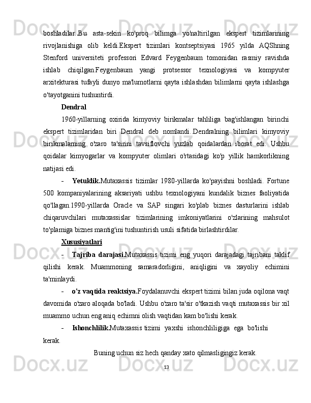 boshladilar. . Bu   asta-sekin   ko'proq   bilimga   yo'naltirilgan   ekspert   tizimlarining
rivojlanishiga   olib   keldi.Ekspert   tizimlari   kontseptsiyasi   1965   yilda   AQShning
Stenford   universiteti   professori   Edvard   Feygenbaum   tomonidan   rasmiy   ravishda
ishlab   chiqilgan.Feygenbaum   yangi   protsessor   texnologiyasi   va   kompyuter
arxitekturasi  tufayli dunyo ma'lumotlarni qayta ishlashdan bilimlarni qayta ishlashga
o'tayotganini tushuntirdi.
Dendral
1960-yillarning   oxirida   kimyoviy   birikmalar   tahliliga   bag'ishlangan   birinchi
ekspert   tizimlaridan   biri   Dendral   deb   nomlandi..Dendralning   bilimlari   kimyoviy
birikmalarning   o'zaro   ta'sirini   tavsiflovchi   yuzlab   qoidalardan   iborat   edi.   Ushbu
qoidalar   kimyogarlar   va   kompyuter   olimlari   o'rtasidagi   ko'p   yillik   hamkorlikning
natijasi edi.
- Yetuklik. Mutaxassis   tizimlar   1980-yillarda   ko'payishni   boshladi.   Fortune
500   kompaniyalarining   aksariyati   ushbu   texnologiyani   kundalik   biznes   faoliyatida
qo'llagan.1990-yillarda   Oracle   va   SAP   singari   ko'plab   biznes   dasturlarini   ishlab
chiqaruvchilari   mutaxassislar   tizimlarining   imkoniyatlarini   o'zlarining   mahsulot
to'plamiga   biznes mantig'ini   tushuntirish   usuli   sifatida   birlashtirdilar.
Xususiyatlari
- Tajriba   darajasi. Mutaxassis   tizimi   eng   yuqori   darajadagi   tajribani   taklif
qilishi   kerak.   Muammoning   samaradorligini,   aniqligini   va   xayoliy   echimini
ta'minlaydi.
- o'z vaqtida reaktsiya. Foydalanuvchi ekspert tizimi bilan juda oqilona vaqt
davomida   o'zaro   aloqada   bo'ladi.   Ushbu   o'zaro   ta'sir   o'tkazish   vaqti   mutaxassis   bir   xil
muammo uchun   eng   aniq   echimni olish   vaqtidan   kam   bo'lishi   kerak.
- Ishonchlilik. Mutaxassis   tizimi   yaxshi   ishonchliligiga   ega   bo'lishi  
kerak.
Buning   uchun   siz   hech   qanday   xato   qilmasligingiz   kerak.
13 