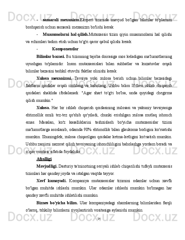 - samarali   mexanizm. Ekspert   tizimida   mavjud   bo'lgan   bilimlar   to'plamini
boshqarish   uchun   samarali   mexanizm   bo'lishi   kerak.
- Muammolarni  hal  qilish. Mutaxassis  tizim  qiyin muammolarni  hal  qilishi
va   echimlari   tadim   etish   uchun   to'g'ri   qaror   qabul qilishi   kerak.
- Komponentlar
Bilimlar bazasi.  Bu tizimning tajriba doirasiga mos keladigan ma'lumotlarning
uyushgan   to'plamidir.   Inson   mutaxassislari   bilan   suhbatlar   va   kuzatuvlar   orqali
bilimlar   bazasini   tashkil etuvchi   faktlar   olinishi   kerak.
Xulosa   mexanizmi.   Tavsiya   yoki   xulosa   berish   uchun   bilimlar   bazasidagi
faktlarni   qoidalar   orqali   izohlang   va   baholang.   Ushbu   bilim   If-then   ishlab   chiqarish
qoidalari   shaklida   ifodalanadi:   "Agar   shart   to'g'ri   bo'lsa,   unda   quyidagi   chegirma
qilish mumkin."
Xulosa.   Har   bir   ishlab   chiqarish   qoidasining   xulosasi   va   yakuniy   tavsiyasiga
ehtimollik   omili   tez-tez   qo'shib   qo'yiladi,   chunki   erishilgan   xulosa   mutlaq   ishonch
emas.   Masalan,   ko'z   kasalliklarini   tashxislash   bo'yicha   mutaxassislar   tizimi
ma'lumotlarga   asoslanib,   odamda   90%   ehtimollik   bilan   glaukoma   borligini   ko'rsatishi
mumkin.   Shuningdek,   xulosa   chiqarilgan   qoidalar   ketma-ketligini   ko'rsatish   mumkin.
Ushbu zanjirni nazorat qilish tavsiyaning ishonchliligini baholashga yordam beradi   va
o'quv   vositasi   sifatida foydalidir.
Afzalligi
Mavjudligi.   Dasturiy   ta'minotning   seriyali   ishlab   chiqarilishi   tufayli   mutaxassis
tizimlari har qanday   joyda va   istalgan   vaqtda tayyor.
Xavf   kamayadi.   Kompaniya   mutaxassislar   tizimini   odamlar   uchun   xavfli
bo'lgan   muhitda   ishlashi   mumkin.   Ular   odamlar   ishlashi   mumkin   bo'lmagan   har
qanday   xavfli   muhitda ishlatilishi mumkin.
Biznes   bo'yicha   bilim.   Ular   kompaniyadagi   shaxslarning   bilimlaridan   farqli
o'laroq,   tshkiliy   bilimlarni rivojlantirish   vositasiga   aylanishi   mumkin.
14 